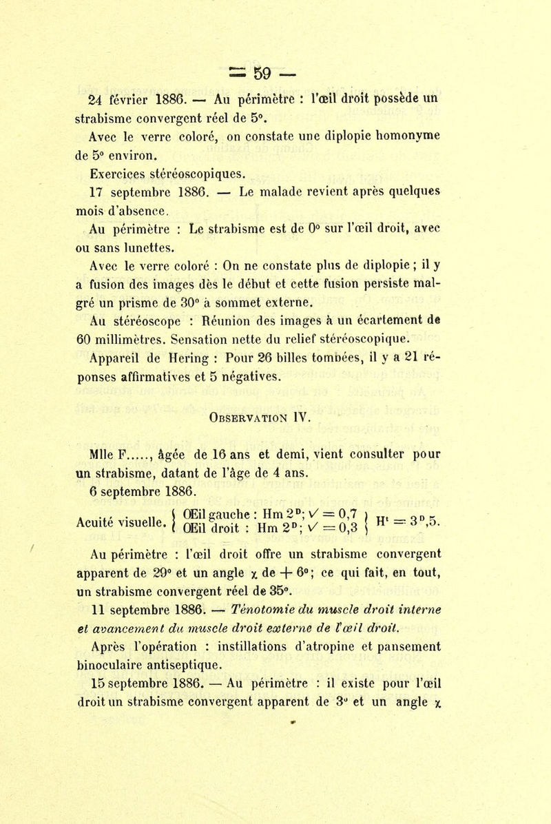 24 février 1886. — Au périmètre : l'œil droit possède un strabisme convergent réel de 5°. Avec le verre coloré, on constate une diplopie homonyme de 5° environ. Exercices stéréoscopiques. 17 septembre 1886. — Le malade revient après quelques mois d'absence. Au périmètre : Le strabisme est de 0° sur l'œil droit, avec ou sans lunettes. Avec le verre coloré : On ne constate plus de diplopie ; il y a fusion des images dès le début et cette fusion persiste mal- gré un prisme de 30° à sommet externe. Au stéréoscope : Réunion des images à un écartement de 60 millimètres. Sensation nette du relief stéréoscopique. Appareil de Hering : Pour 26 billes tournées, il y a 21 ré- ponses affirmatives et 5 négatives. Observation IV. Mlle F , âgée de 16 ans et demi, vient consulter pour un strabisme, datant de l'âge de 4 ans. 6 septembre 1886. . ... . „ j OEil gauche : Hm 2D; \/= 0,7 i ut QDC. Acuité visuelle. | OEilbdroit . Hm2°;^=0,3 j H = 3 '°- Au périmètre : l'œil droit offre un strabisme convergent apparent de 29° et un angle x de -f- 6°; ce qui fait, en tout, un strabisme convergent réel de 35°. 11 septembre 1886. — Tènotomie du muscle droit interne et avancement du muscle droit externe de l'œil droit. Après l'opération : instillations d'atropine et pansement binoculaire antiseptique. 15 septembre 1886. — Au périmètre : il existe pour l'œil