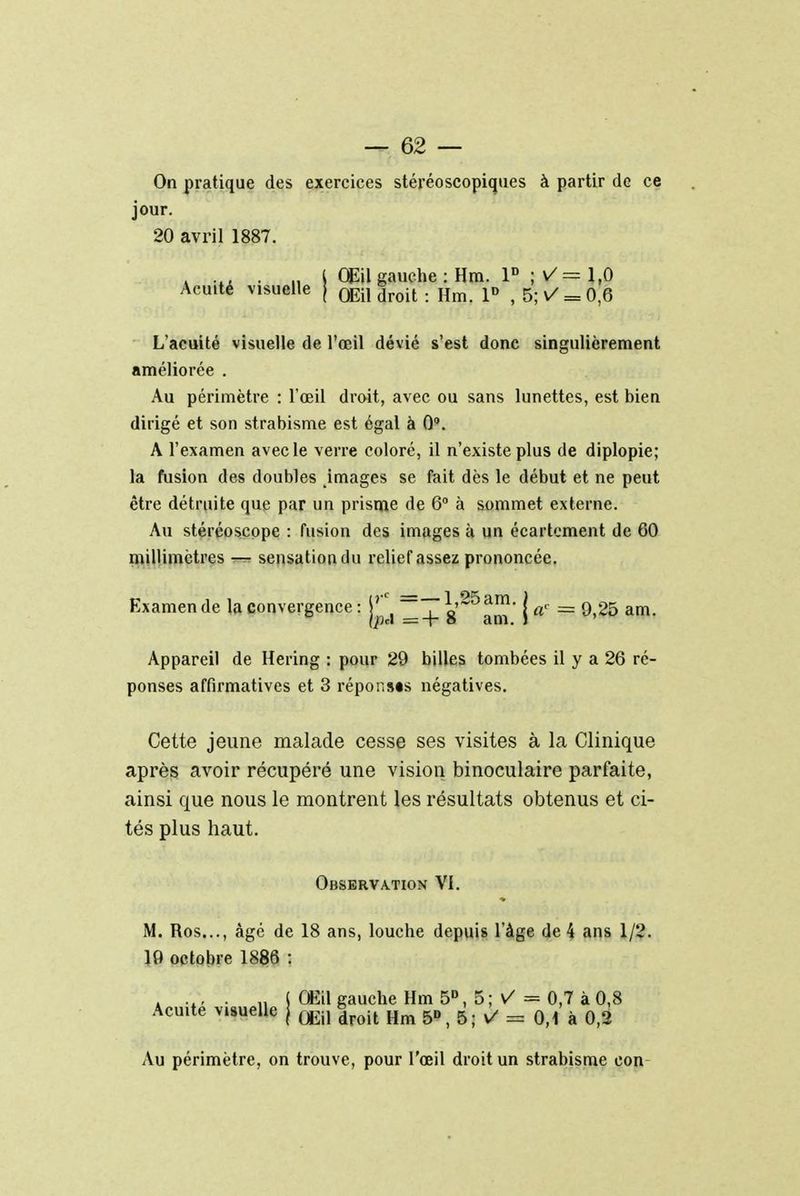 On pratique des exercices stéréoscopiques à partir de ce jour. 20 avril 1887. . .t. .. j Œil gauche : Hm. P ; V= 1,0 Acuité visuelle [ 0Ei, droit . Hm p f 5; v = 0 6 L'acuité visuelle de l'œil dévié s'est donc singulièrement améliorée . Au périmètre : l'œil droit, avec ou sans lunettes, est bien dirigé et son strabisme est égal à 0°. A l'examen avec le verre coloré, il n'existe plus de diplopie; la fusion des doubles images se fait dès le début et ne peut être détruite que par un prisme de 6° à sommet externe. Au stéréoscope : fusion des images à un écartcment de 60 millimètres — sensation du relief assez prononcée. Examende la convergence : s'^am' | a' = 9>25 am- Appareil de Hering : pour 29 billes tombées il y a 26 ré- ponses affirmatives et 3 réponses négatives. Cette jeune malade cesse ses visites à la Clinique après avoir récupéré une vision binoculaire parfaite, ainsi que nous le montrent les résultats obtenus et ci- tés plus haut. Observation VI. M. Ros..., âgé de 18 ans, louche depuis l'âge de 4 ans 1/2. 19 octobre 1886 : : .., . j Œil gauche Hm 5D, 5 ; V = 0,7 à 0,8 Acuité visuelle j m |roit Hm 5», 5; V = 0,1 à 0,2 Au périmètre, on trouve, pour l'œil droit un strabisme con