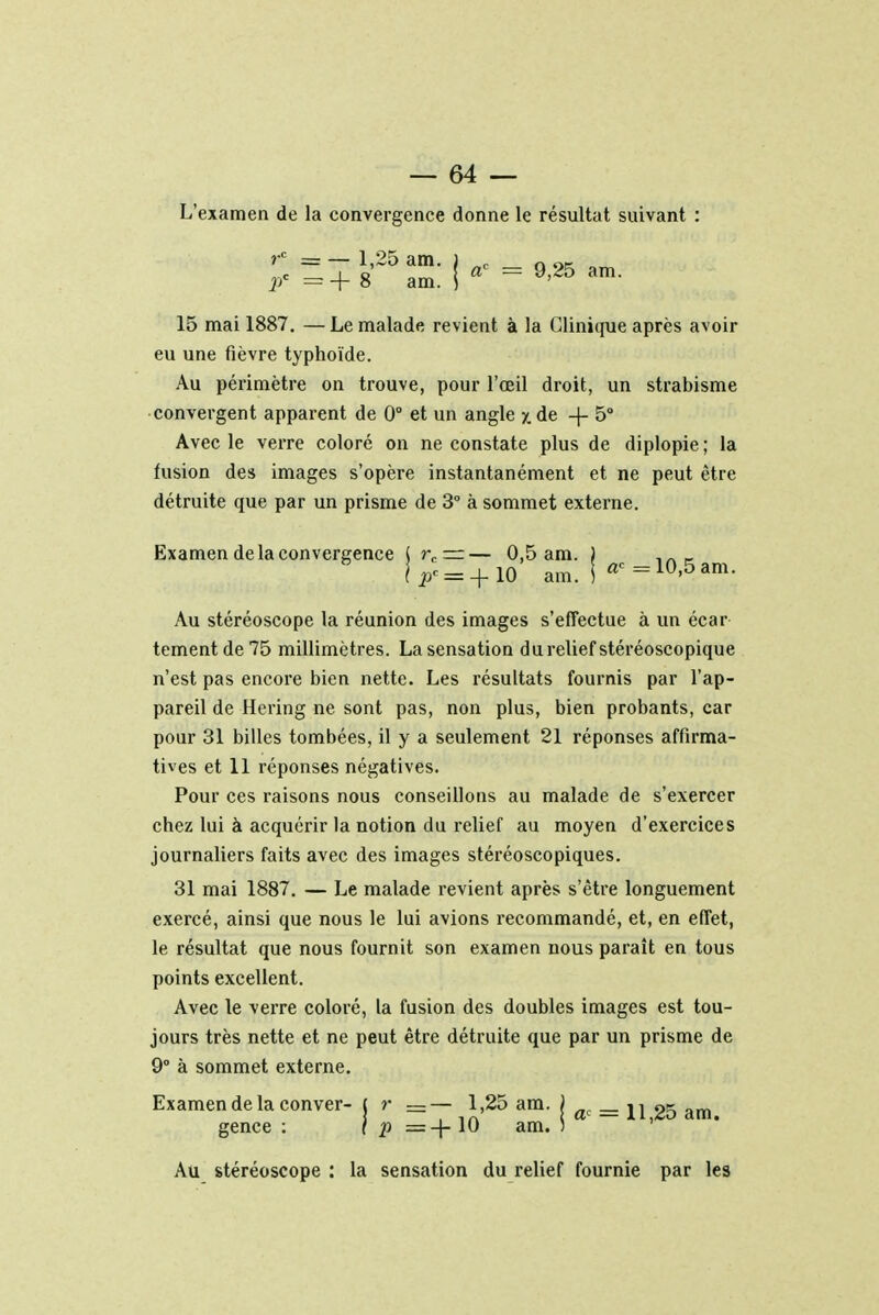 L'examen de la convergence donne le résultat suivant : rc = — 1,25 am. pc = + 8 am. | ac = 9,25 am. 15 mai 1887. — Le malade revient à la Clinique après avoir eu une fièvre typhoïde. Au périmètre on trouve, pour l'œil droit, un strabisme convergent apparent de 0° et un angle x de +5° Avec le verre coloré on ne constate plus de diplopie ; la fusion des images s'opère instantanément et ne peut être détruite que par un prisme de 3° à sommet externe. Examen de la convergence ( rc —— 0,5 am. ) _ lp< = +10 am. ! «c=10,5am. Au stéréoscope la réunion des images s'effectue à un écar tement de 75 millimètres. La sensation du relief stéréoscopique n'est pas encore bien nette. Les résultats fournis par l'ap- pareil de Hering ne sont pas, non plus, bien probants, car pour 31 billes tombées, il y a seulement 21 réponses affirma- tives et 11 réponses négatives. Pour ces raisons nous conseillons au malade de s'exercer chez lui à acquérir la notion du relief au moyen d'exercices journaliers faits avec des images stéréoscopiques. 31 mai 1887. — Le malade revient après s'être longuement exercé, ainsi que nous le lui avions recommandé, et, en effet, le résultat que nous fournit son examen nous paraît en tous points excellent. Avec le verre coloré, la fusion des doubles images est tou- jours très nette et ne peut être détruite que par un prisme de 9° à sommet externe. Examen de la conver- ( r =-1,25 am. j flc = H 25 am> gence : ( p =-|- 10 am. ) Au stéréoscope : la sensation du relief fournie par les