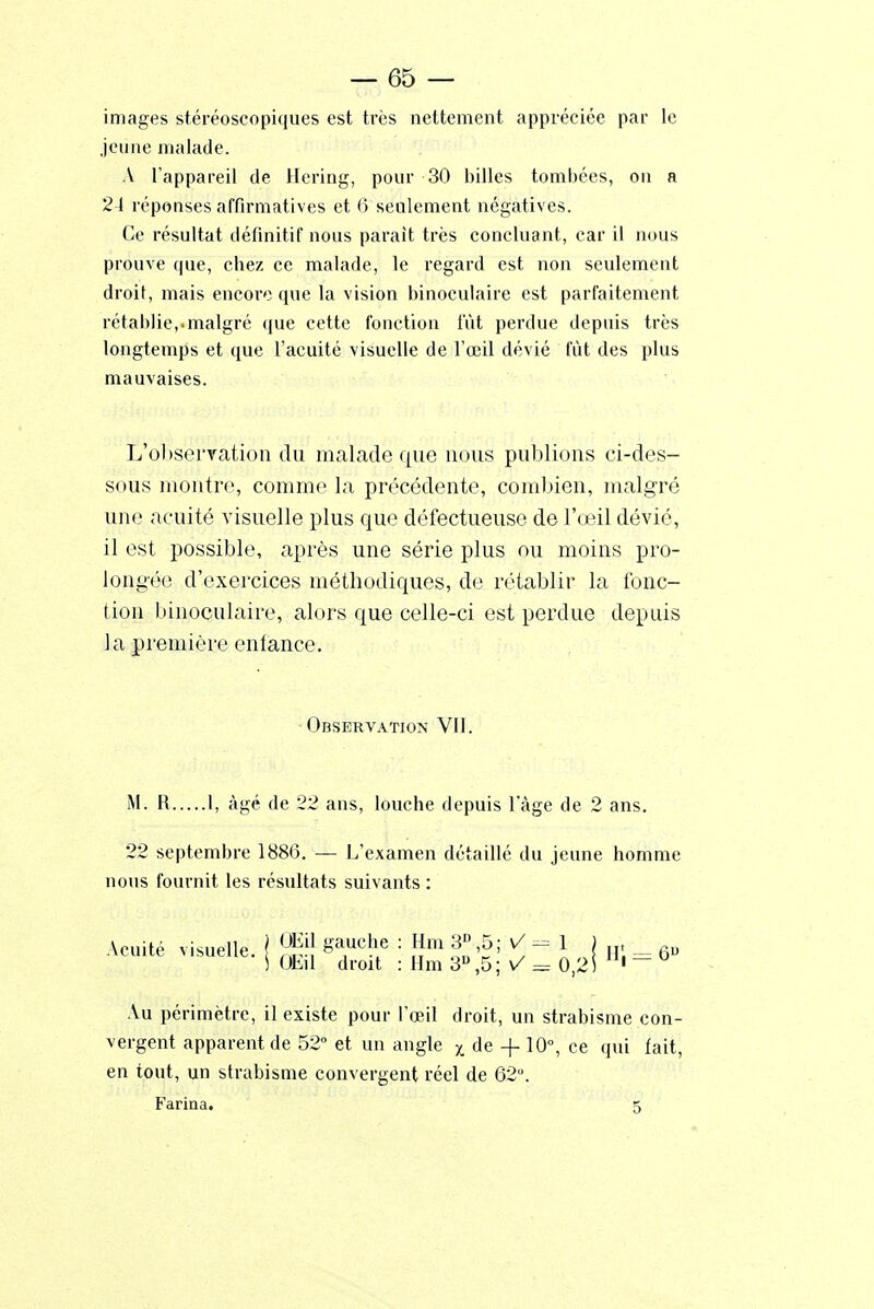 images stéréoscopiques est très nettement appréciée par le jeune malade. A l'appareil de Hering, pour 30 billes tombées, on a 24 réponses affirmatives et 6 seulement négatives. Ce résultat définitif nous parait très concluant, car il nous prouve que, chez ce malade, le regard est non seulement droit, mais encore que la vision binoculaire est parfaitement rétablie,.malgré que cette fonction fût perdue depuis très longtemps et que l'acuité visuelle de l'œil dévié fût des plus mauvaises. L'observation du malade que nous publions ci-des- sous montre, comme la précédente, combien, malgré une acuité visuelle plus que défectueuse de l'œil dévié, il est possible, après une série plus ou moins pro- longée d'exercices méthodiques, de rétablir la fonc- tion binoculaire, alors que celle-ci est perdue depuis la première enfance. Observation Vil. M. R 1, âgé de 22 ans, louche depuis lage de 2 ans. 22 septembre 1886. — L'examen détaillé du jeune homme nous fournit les résultats suivants : Acuité visuelle, j Jg| 8*ucî>e ■ gm 3°,5; V - 1 j h; __ 6„ S Ohil droit : Hm 3U,5; V = 0,2) ' Au périmètre, il existe pour l'œil droit, un strabisme con- vergent apparent de 52° et un angle x de -f 10°, ce qui fait, en tout, un strabisme convergent réel de 62°. Farina. S