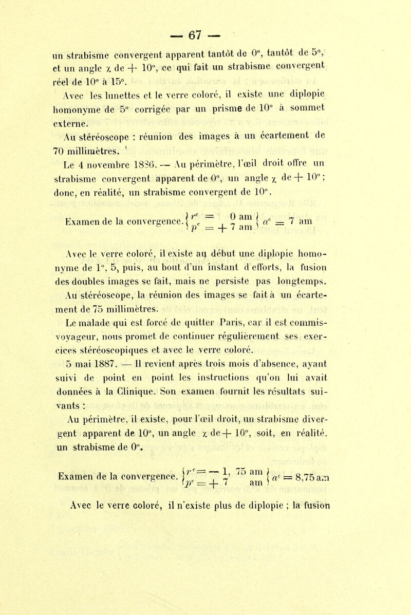 un strabisme convergent apparent tantôt de 0°, tantôt de 5°, et un angle x de + 10, ce qui fait un strabisme convergent réel de 10° à 15°. Avec les lunettes et le verre coloré, il existe une diplopie bomonyme de 5° corrigée par un prisme de 10° à sommet externe. Au stéréoscope : réunion des images à un écartement de 70 millimètres. Le 4 novembre 1880. — Au périmètre, l'œil droit offre un strabisme convergent apparent de 0°, un angle y. de+10°; donc, en réalité, un strabisme convergent de 10. Examende la convergence.! r0 ~ . ® am la'• = 7 am ° i p = -\- 7 am ) Avec le verre coloré, il existe ai) début une diplopie homo- nyme de 1°, 5, puis, au bout d'un instant d efforts, la fusion des doubles images se fait, mais ne persiste pas longtemps. Au stéréoscope, la réunion des images se fait à un écarte- ment de 75 millimètres. Le malade qui est forcé de quitter Paris, car il est commis- voyageur, nous promet de continuer régulièrement ses, exer- cices stéréoscopiques et avec le verre coloré. 5 mai 1887. — Il revient après trois mois d'absence, ayant suivi de point en point les instructions qu'on lui avait données à la Clinique. Son examen fournit les résultats sui- vants : Au périmètre, il existe, pour l'œil droit, un strabisme diver- gent apparent de 10°, un angle /. de -f- 10°, soit, en réalité, un strabisme de 0°. Examen de la convergence. \ rc ~ h 7o am j aç = 8,75 am Avec le verre coloré, il n'existe plus de diplopie ; la fusion