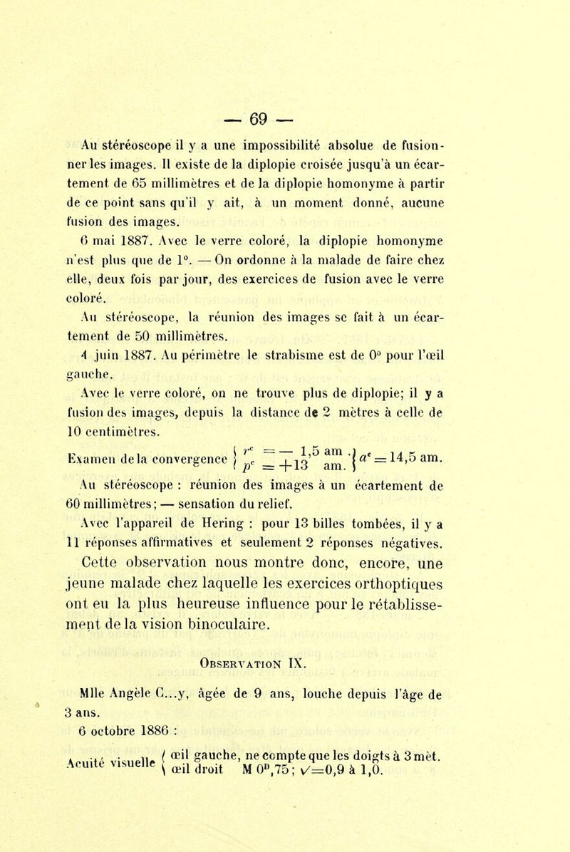 Au stéréoscope il y a une impossibilité absolue de fusion- ner les images. Il existe de la diplopie croisée jusqu'à un écar- tement de 65 millimètres et de la diplopie homonyme à partir de ce point sans qu'il y ait, à un moment donné, aucune fusion des images. 6 mai 1887. Avec le verre coloré, la diplopie homonyme n'est plus que de 1°. — On ordonne à la malade de faire chez elle, deux fois par jour, des exercices de fusion avec le verre coloré. Au stéréoscope, la réunion des images se fait à un écar- tement de 50 millimètres. 4 juin 1887. Au périmètre le strabisme est de 0° pour l'œil gauche. Avec le verre coloré, on ne trouve plus de diplopie; il y a fusion des images, depuis la distance de 2 mètres à celle de 10 centimètres. Examen delà convergence j ^c am jac = 14,5am. Au stéréoscope : réunion des images à un écartement de 60 millimètres; — sensation du relief. Avec l'appareil de Hering : pour 13 billes tombées, il y a 11 réponses affirmatives et seulement 2 réponses négatives. Cette observation nous montre donc, encore, une jeune malade chez laquelle les exercices orthoptiques ont eu la plus heureuse influence pour le rétablisse- ment de la vision binoculaire. Observation IX. Mlle Angèle C...y, âgée de 9 ans, louche depuis l'âge de 3 ans. 6 octobre 1886 : .., . n / œil gauche, ne cempte que les doigts à 3 mèt. Acuité visuelle j œil ^ M ^ ^ Q fc ^