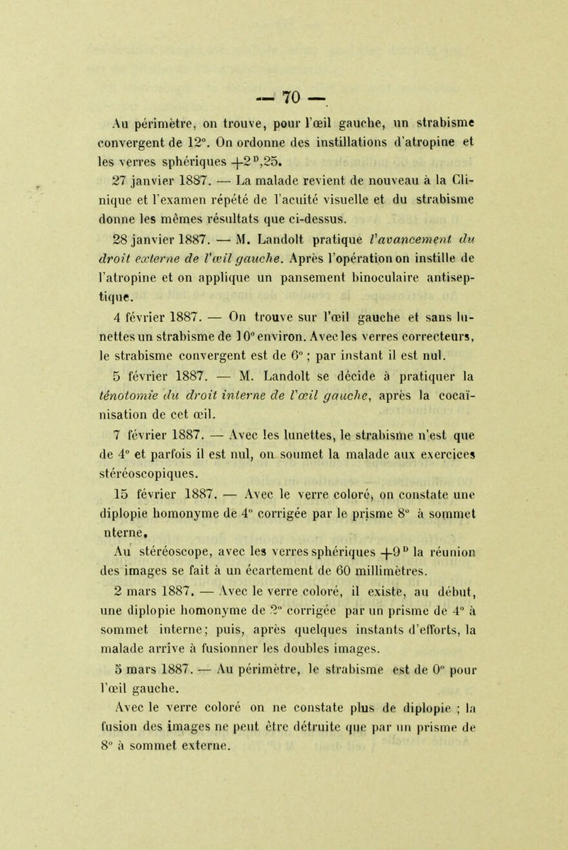 Au périmètre, on trouve, pour l'œil gauche, un strabisme convergent de 12°. On ordonne des instillations d'atropine et les verres sphériques -J-2 D;25. 27 janvier 1887. — La malade revient de nouveau à la Cli- nique et l'examen répété de l'acuité visuelle et du strabisme donne les mêmes résultats que ci-dessus. 28 janvier 1887. — M. Landolt pratique Vavancement du droit externe de Vœil gauche. Après l'opération on instille de l'atropine et on applique un pansement binoculaire antisep- tique. 4 février 1887. — On trouve sur l'œil gauche et sans lu- nettes un strabisme de 10° environ. Avec les verres correcteurs, le strabisme convergent est de 6° ; par instant il est nul. 5 février 1887. — M. Landolt se décide à pratiquer la ténotomie du droit interne de Vœil gauche, après la cocaï- nisation de cet œil. 7 février 1887. — Avec les lunettes, le strabisme n'est que de 4° et parfois il est nul, on soumet la malade aux exercices stéréoscopiques. 15 février 1887. — Avec le verre coloré, on constate une diplopie homonyme de 4 corrigée par le prisme 8° à sommet nterne. Au stéréoscope, avec les verres sphériques -j-9D la réunion des images se fait à un écartement de 60 millimètres. 2 mars 1887. — Avec le verre coloré, il existe, au début, une diplopie homonyme de 2 corrigée par un prisme de 4° à sommet interne; puis, après quelques instants d'efforts, la malade arrive à fusionner les doubles images. 5 mars 1887. — Au périmètre, le strabisme est de 0 pour l'œil gauche. Avec le verre coloré on ne constate plus de diplopie ; la fusion des images ne peut être détruite que par un prisme de 8° à sommet externe.