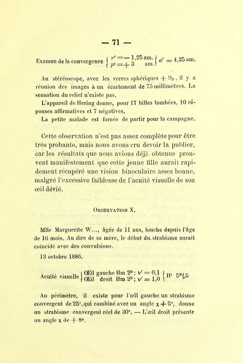 Examen de la convergence j pc=_|_ 3'^ am' I a° = 4,25am. Au stéréoscope, avec les verres sphériques + 9D , il y a réunion des images à un écartement de 75 millimètres. La sensation du relief n'existe pas. L'appareil de Hering donne, pour 17 billes tombées, 10 ré- ponses affirmatives et 7 négatives. La petite malade est forcée de partir pour la campagne. Cette observation n'est pas assez complète pour être très probante, mais non s avons cru devoir la publier, caries résultats que nous avions déjî obtenus prou- vent manifestement que cette jeune fille aurait rapi- dement récupéré une vision binoculaire assez bonne, malgré l'excessive faiblesse de l'acuité visuelle de son œil dévié. Observation X. Mlle Marguerite W..., âgée de 11 ans, louche depuis l'âge de 16 mois. Au dire de sa mère, le début du. strabisme aurait coïncidé avec des convulsions. 13 octobre 1886. . .,, . „ t OEil gauche Hm 2D ; ✓ = 0,1 | Ht - Acuité visuelle j QEil ëdroit Hm 2; V = 1,0 ! H 5 f?5 Au périmètre, il existe pour l'œil gauche un strabisme convergent de 25°, qui combiné avec un angle x +5°, donne un strabisme convergenl réel de 30°. — L'œil droit présente un angle x de + 8°.