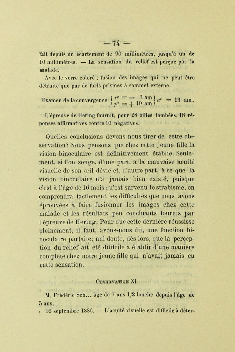 fait depuis un écartement de 90 millimètres, jusqu'à un de 10 millimètres. — La sensation du relief est perçue par la malade. Avec le verre coloré : fusion des images qui ne peut être détruite que par de forts prismes à sommet externe. Examen de la convergence: 11 ^XjO.mJI* = am* L'épreuve de Hering fournit, pour 28 billes tombées, 18 ré- ponses affirmatives contre 10 négatives. Quelles conclusions devons-nous tirer de cette ob- servation? Nous pensons que chez cette jeune fille la vision binoculaire est définitivement établie. Seule- ment, si l'on songe, d'une part, à la mauvaise acuité visuelle de son œil dévié et, d'autre part, à ce que la vision binoculaire n'a jamais bien existé, puisque c'est à l'âge de 16 mois qu'est survenu le strabisme, on comprendra facilement les difficultés que nous avons éprouvées à faire fusionner les images chez cette malade et les résultats peu concluants fournis par l'épreuve de Hering. Pour que cette dernière réussisse pleinement, il faut, avons-nous dit, une fonction bi- noculaire parfaite; nul doute, dès lors, que la percep- tion du relief ait été difficile à établir d'une manière complète chez notre jeune fille qui n'avait jamais eu cette sensation. Observation XI. M. Frédéric Sch... âgé de 7 ans 1/2 louche depuis l'âge de 5 ans. i 16 septembre 1886. — L'acuité visuelle est difficile à déter-