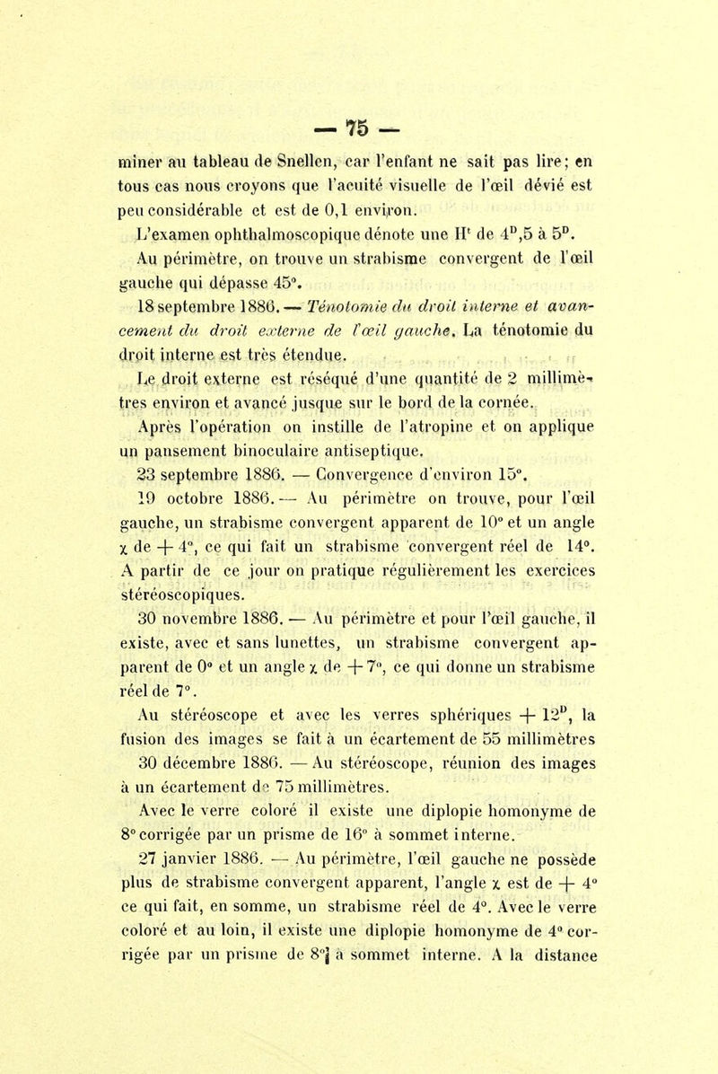 miner nu tableau de Snellen, car l'enfant ne sait pas lire; en tous cas nous croyons que l'acuité visuelle de l'œil dévié est peu considérable et est de 0,1 environ. L'examen ophtbalmoscopique dénote une H' de 4D,5 à 5D. Au périmètre, on trouve un strabisme convergent de l'œil gauche qui dépasse 45°. 18 septembre 1886.— Ténotomie du droit interne et avan- cement du droit externe de ïœil gauche, La ténotomie du droit interne est très étendue. Le droit externe est réséqué d'une quantité de 2 millimèi très environ et avancé jusque sur le bord de la cornée. Après l'opération on instille de l'atropine et on applique un pansement binoculaire antiseptique, 23 septembre 1886. — Convergence d'environ 15°. 19 octobre 1886. — Au périmètre on trouve, pour l'œil gauche, un strabisme convergent apparent de 10° et un angle X de + 4°, ce qui fait un strabisme convergent réel de 14°. A partir de ce jour on pratique régulièrement les exercices stéréoscopiques. 30 novembre 1886. — Au périmètre et pour l'œil gauche, il existe, avec et sans lunettes, un strabisme convergent ap- parent de 0 et un angle x de +7°, ce qui donne un strabisme réel de 7°. Au stéréoscope et avec les verres sphériques -f- 12u, la fusion des images se fait à un écartement de 55 millimètres 30 décembre 1886. —Au stéréoscope, réunion des images à un écartement d i 75 millimètres. Avec le verre coloré il existe une diplopie homonyme de 8°corrigée par un prisme de 16° à sommet interne. 27 janvier 1886. — Au périmètre, l'œil gauche ne possède plus de strabisme convergent apparent, l'angle x est de + 4° ce qui fait, en somme, un strabisme réel de 4°. Avec le verre coloré et au loin, il existe une diplopie homonyme de 4° cor- rigée par un prisme de 8°| à sommet interne. A la distance