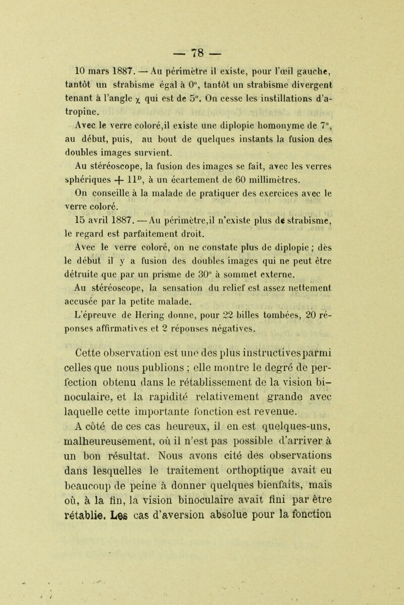 10 mars 1887. — Au périmètre il existe, pour l'œil gauche, tantôt un strabisme égal à 0°, tantôt un strabisme divergent tenant à l'angle x qui est de 5°. On cesse les instillations d'a- tropine. Avec le verre coloré,il existe une diplopie homonyme de 7°, au début, puis, au bout de quelques instants la fusion des doubles images survient. Au stéréoscope, la fusion des images se fait, avec les verres sphériques + 11D, à un écartement de 60 millimètres. On conseille à la malade de pratiquer des exercices avec le verre coloré. 15 avril 1887.—Au périmètre,il n'existe plus de strabisme, le regard est parfaitement droit. Avec le verre coloré, on ne constate plus de diplopie ; dès le début il y a fusion des doubles images qui ne peut être détruite que par un priàme de 30 à sommet externe. Au stéréoscope, la sensation du relief est assez nettement accusée par la petite malade. L'épreuve de Hering donne, pour 22 billes tombées, 20 ré- ponses affirmatives et 2 réponses négatives. Cette observation est une des plus instructives parmi celles que nous publions ; elle montre le degré de per- fection obtenu dans le rétablissement de la vision bi- noculaire, et la rapidité relativement grande avec laquelle cette importante l'onction est revenue. A côté de ces cas heureux, il en est quelques-uns, malheureusement, où il n'est pas possible d'arriver à un bon résultat. Nous avons cité des observations dans lesquelles le traitement orthoptique avait eu beaucoup de peine à donner quelques bienfaits, mais où, à la fin, la vision binoculaire avait fini par être rétablie. Les cas d'aversion absolue pour la fonction