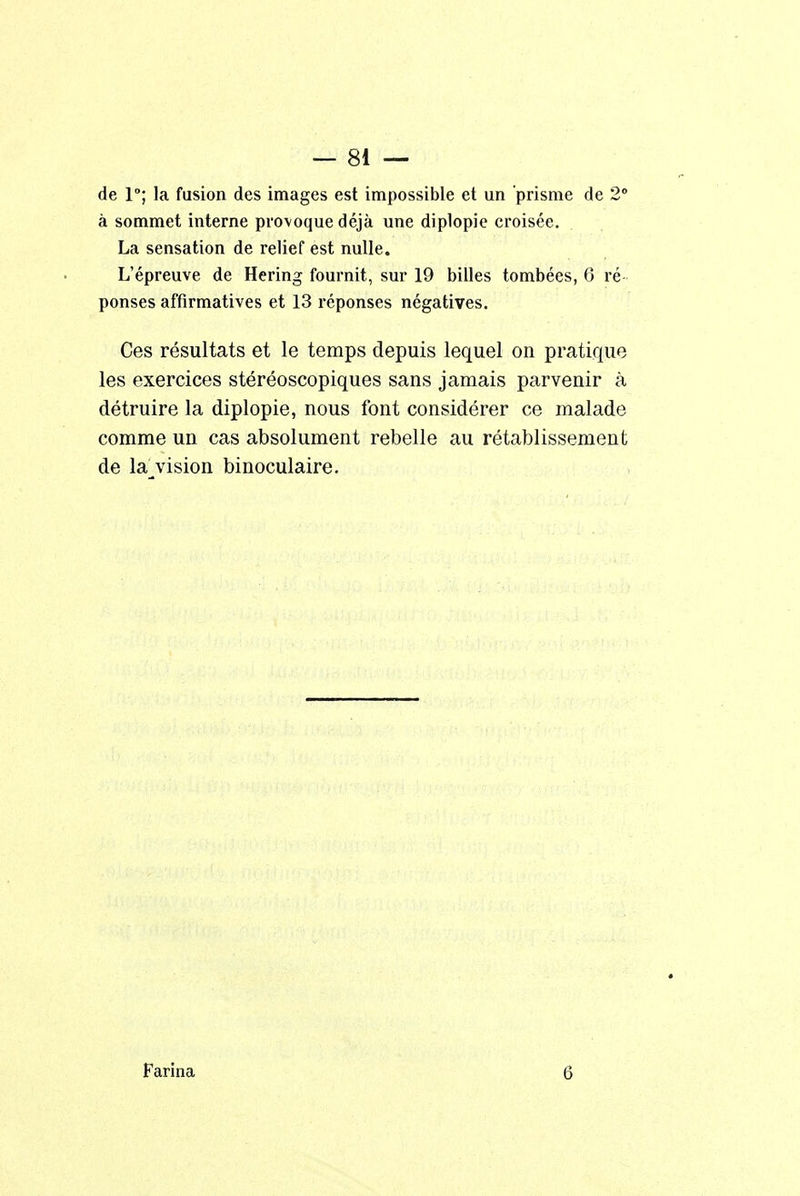 de 1°; la fusion des images est impossible et un prisme de 2° à sommet interne provoque déjà une diplopie croisée. La sensation de relief est nulle. L'épreuve de Hering fournit, sur 19 billes tombées, 6 ré- ponses affirmatives et 13 réponses négatives. Ces résultats et le temps depuis lequel on pratique les exercices stéréoscopiques sans jamais parvenir à détruire la diplopie, nous font considérer ce malade comme un cas absolument rebelle au rétablissement de la vision binoculaire. Farina G