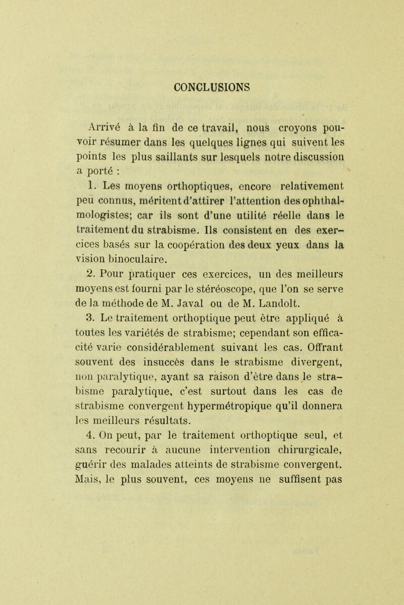 CONCLUSIONS Arrivé à la fin de ce travail, nous croyons pou- voir résumer dans les quelques lignes qui suivent les points les plus saillants sur lesquels notre discussion a porté : 1. Les moyens orthoptiques, encore relativement peu connus, méritent d'attirer l'attention des ophtal- mologistes; car ils sont d'une utilité réelle dans le traitement du strabisme. Ils consistent en des exer- cices basés sur la coopération des deux yeux dans la vision binoculaire. 2. Pour pratiquer ces exercices, un des meilleurs moyens est fourni par le stéréoscope, que l'on se serve de la méthode de M. Javal ou de M. Landolt. 3. Le traitement orthoptique peut être appliqué à toutes les variétés de strabisme; cependant son effica- cité varie considérablement suivant les cas. Offrant souvent des insuccès dans le strabisme divergent, non paralytique, ayant sa raison d'être dans le stra- bisme paralytique, c'est surtout dans les cas de strabisme convergent hypermétropique qu'il donnera les meilleurs résultats. 4. On peut, par le traitement orthoptique seul, et sans recourir à aucune intervention chirurgicale, guérir des malades atteints de strabisme convergent. Mais, le plus souvent, ces moyens ne suffisent pas