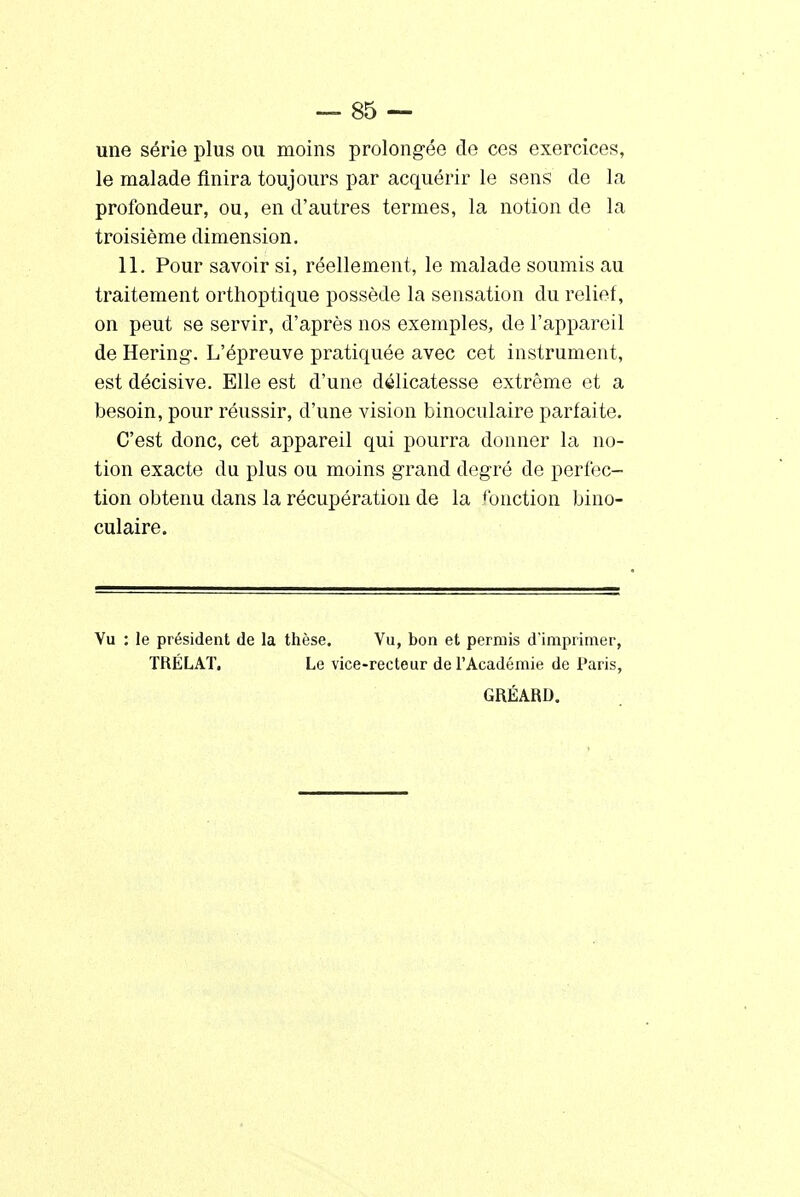 une série plus ou moins prolongée de ces exercices, le malade finira toujours par acquérir le sens de la profondeur, ou, en d'autres termes, la notion de la troisième dimension. 11. Pour savoir si, réellement, le malade soumis au traitement orthoptique possède la sensation du relief, on peut se servir, d'après nos exemples, de l'appareil de Hering-, L'épreuve pratiquée avec cet instrument, est décisive. Elle est d'une délicatesse extrême et a besoin, pour réussir, d'une vision binoculaire parfaite. C'est donc, cet appareil qui pourra donner la no- tion exacte du plus ou moins grand degré de perfec- tion obtenu dans la récupération de la fonction bino- culaire. Vu : le président de la thèse. Vu, bon et permis d'imprimer, TRÉLAT. Le vice-recteur de l'Académie de Paris, GRÉARD.