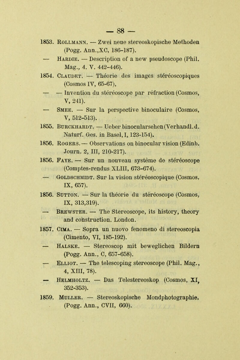 1853. Rollmann. — Zwei neue stereoskopische Melhoden (Pogg. Ann.,XC, 186-187). — Hardie. — Description of a new pseudoscope (Phil. Mag., 4. V. 442-446). 1854. Claudet. — Théorie des images stéréoscopiques (Cosmos IV, 65-67), — — Invention du stéréoscope par réfraction (Cosmos, V, 241). — Smee. — Sur la perspective binoculaire (Cosmos, V, 512-513). 1855. Burckhardt. — Ueber binocularsehen(Verhandl. d. Naturf. Ges. in Basel, 1,123-154). 1856. Rogers.— Observations on binocular vision (Edinb. Journ. 2, III, 210-217). 1856. Faye. — Sur un nouveau système de stéréoscope (Comptes-rendus XLIII, 673-674). — Goldschmidt. Sur la vision stéréoscopique (Cosmos, IX, 657). 1856. Sotton. — Sur la théorie du stéréoscope (Cosmos, IX, 313,319). — Brewster. — The Stéréoscope, its history, theory and construction. London. 1857. Cima. — Sopra un nuovo fenomeno di stereoscopia (Cimento, VI, 185-192). — Halske. — Stereoscop mit beweglichen Bildern (Pogg. Ann., C, 657-658). — Elliot. — The telescoping stéréoscope (Phil. Mag., 4, XIII, 78). — Helmholtz. — Das Telestereoskop (Cosmos, XI, 352-353). 1859. Muller. — Stereoskopische Mondphotographie. (Pogg. Ann., CVII, 660).