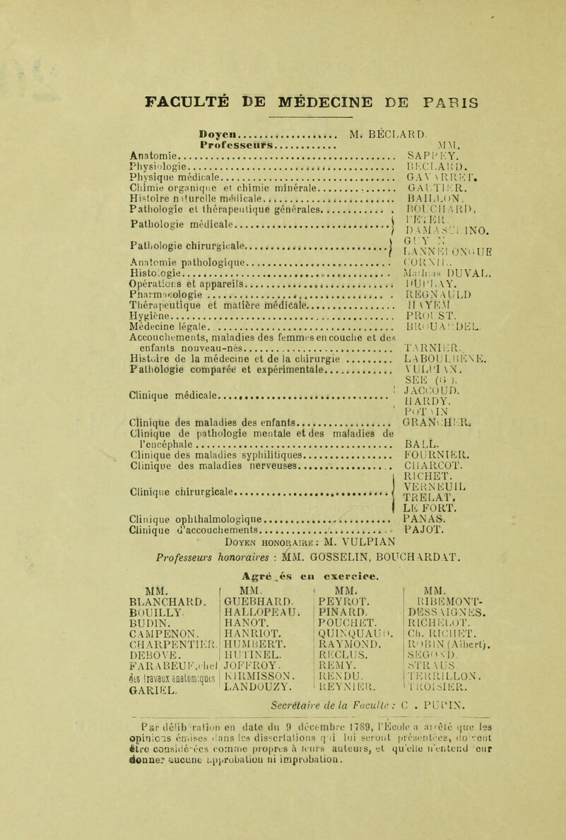 Doyen .... M. BECI.ARD Professeurs MM. Anatomie SAP1M.Y. Physiologie BKCLARD. Physique médicale G A \' \ RR.KT, Cliimie organique et chimie minérale GAUTIER. Histoire m'urelle médicale BAILLON, Pathologie et thérapeutique générales fîOLÇii Mil», Pathologie médicale \ L.ij>},',-, D ) I) \M.A.v_ i 1N0. Pathologie chirurgicale j \'\ XN lîl ONiiUE Anatomie pathologique CORNU.. Histc.ogie Maihi.is DU VAL. Opérations et appareils „. DUrl.W. Pharmicologie REGNAULD Thérapeutique et matière médicale I1\YEM Hygiène PRol ST. Médecine légale. BRoUAUDEL. Accouchements, maladies des femmes en couche et des enfants nouveau-nés TARNIER., Histoire de la médecine et de la chirurgie LABOULBENE. Pathologie comparée et expérimentale VLLI'IW. S Eli (0 ). Clinique médicale 1 n^P 1 PoT \IN Clinique des maladies des enfants GRAN'. H! 11. Clinique de pathologie mentale et des maladies de l'encéphale BA LL. Clinique des maladies syphilitiques FOURNIER. Clinique des maladies nerveuses CUARCOT. i R1CHET. Clinique chirurgicale j TReTat''' I LK FORT. Clinique ophthalmologique , FANAS. Clinique d'accouchements PAJOT. Doyen honoraire: M. VULPIAN Professeurs honoraires : MM. GOSSELIN, BOUCH \RD AT. Agré ,és eu exercice. MM. [ MM. • MM. ! MM. BLANCHARD. GUEBHARD. PEYROT. RIBEMONT- BOUILLY. HALLOPEAU. PINARD. RUDIN. ! HANOT. P0UCI1ET. CAMPENON. i HANRIOT. QUINQUAU!' CH ^.RPENTIER. HUM BERT. ! RAYMOND. DEBOVE. IllUriNEL. RECLUS. DESSAIGNES. RIÛHELO'F. Ch. RICIIET. ROBIN (Albert). SEGOn'D. FARABEUiï.ehel JOFKROY. ! REM Y. ISTR.VUS. des sravaiixanalomiques i kirmisson. ; rendu. terrillox. G-ARUiL, LANDUUZY. 1REYNIBR. ' TROISIER. Secrétaire de la F «cul h': C . PUPIN. Pgr délibération en date du 0 décembre 1789, l'Ecole a an-été que les opinicis émises dans les dissertations qM lui seront présentées, do vont être consiclé-écs comme propres à leurs auteurs, et qu'elle n'entend eur donner aucune approbation ni improbation.