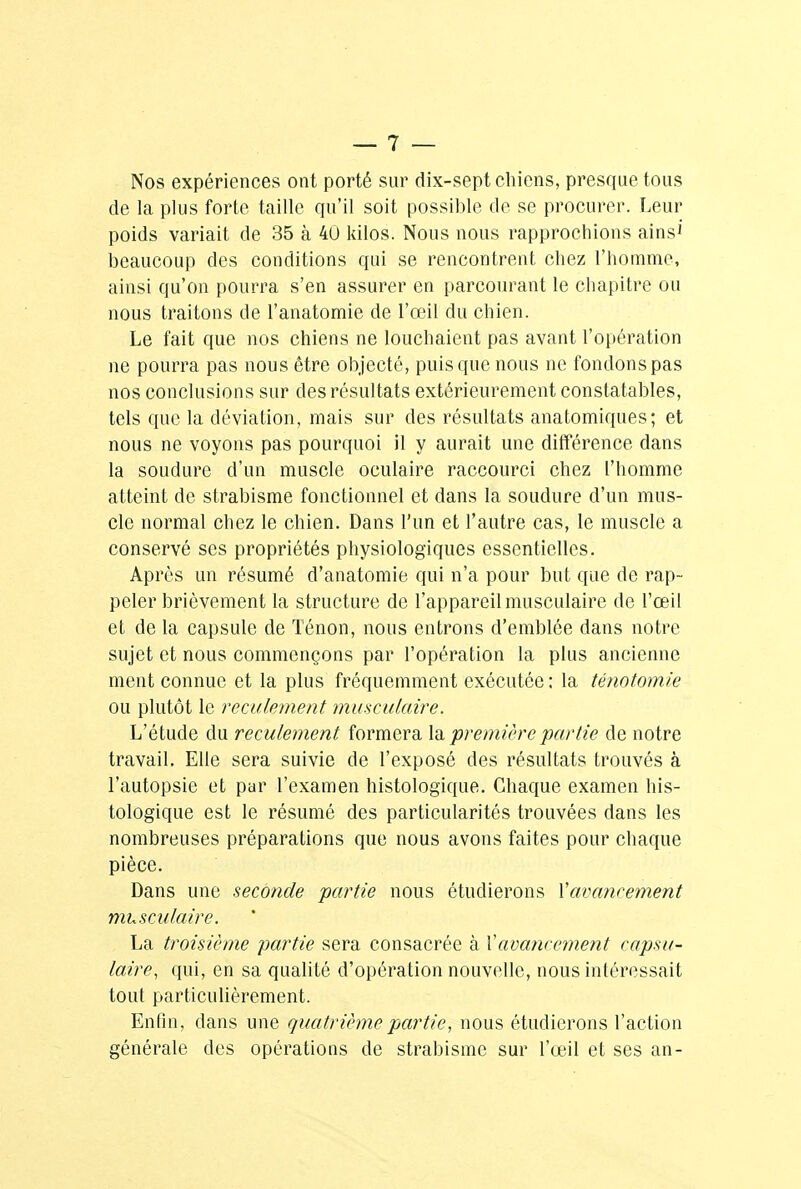 Nos expériences ont porté sur dix-sept chiens, presque tous de la plus forte taille qu'il soit possible de se procurer. Leur poids variait de 35 à 40 kilos. Nous nous rapprochions ains1' beaucoup des conditions qui se rencontrent chez l'homme, ainsi qu'on pourra s'en assurer en parcourant le chapitre ou nous traitons de l'anatomie de l'œil du chien. Le fait que nos chiens ne louchaient pas avant l'opération ne pourra pas nous être objecté, puis que nous ne fondons pas nos conclusions sur des résultats extérieurement constatables, tels que la déviation, mais sur des résultats anatomiques; et nous ne voyons pas pourquoi il y aurait une différence dans la soudure d'un muscle oculaire raccourci chez l'homme atteint de strabisme fonctionnel et dans la soudure d'un mus- cle normal chez le chien. Dans l'un et l'autre cas, le muscle a conservé ses propriétés physiologiques essentielles. Après un résumé d'anatomie qui n'a pour but que de rap- peler brièvement la structure de l'appareil musculaire de l'œil et de la capsule de Ténon, nous entrons d'emblée dans notre sujet et nous commençons par l'opération la plus ancienne ment connue et la plus fréquemment exécutée; la ténotomie ou plutôt le reculement musculaire. L'étude du reculement formera la première partie de notre travail. Elle sera suivie de l'exposé des résultats trouvés à l'autopsie et par l'examen histologique. Chaque examen his- tologique est le résumé des particularités trouvées dans les nombreuses préparations que nous avons faites pour chaque pièce. Dans une seconde partie nous étudierons Xavancement musculaire. La troisième partie sera consacrée à Xavancement capsu- laire, qui, en sa qualité d'opération nouvelle, nous intéressait tout particulièrement. Enfin, dans une quatrième partie, nous étudierons l'action générale des opérations de strabisme sur l'œil et ses an-