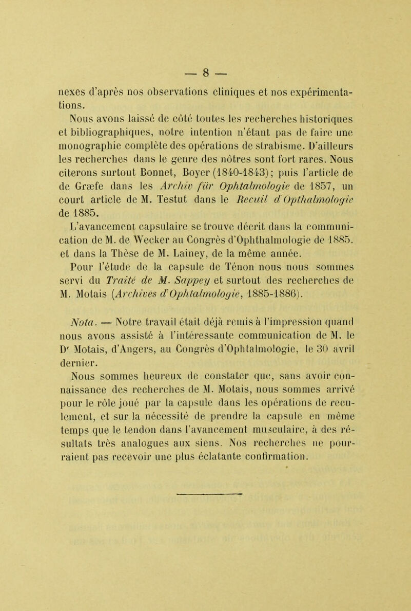 nexes d'après nos observations cliniques et nos expérimenta- tions. Nous avons laissé de côté toutes les recherches historiques et bibliographiques, notre intention n'étant pas de faire une monographie complète des opérations de strabisme. D'ailleurs les recherches dans le genre des nôtres sont fort rares. Nous citerons surtout Bonnet, Boyer (1840-1843) ; puis l'article de de Grœfe dans les Archiv fur Ophtalmologie de 1857, un court article de M. Testut dans le Recuit dOpthalmologie de 1885. L'avancement capsulaire se trouve décrit dans la communi- cation de M. de Wecker au Congrès d'Ophthalmologie de 1885. et dans la Thèse de M. Lainey, de la même année. Pour l'étude de la capsule de Ténon nous nous sommes servi du Traité de M. Sappey et surtout des recherches de M. Motais (Archives d'Ophtalmologie, 1885-1886). Nota. — Notre travail était déjà remis à l'impression quand nous avons assisté à l'intéressante communication de M. le Dr Motais, d'Angers, au Congrès d'Ophtalmologie, le 30 avril dernier. Nous sommes heureux de constater que, sans avoir con- naissance des recherches de M. Motais, nous sommes arrivé pour le rôle joué par la capsule dans les opérations de recu- lement, et sur la nécessité de prendre la capsule en même temps que le tendon dans l'avancement musculaire, à des ré- sultats très analogues aux siens. Nos recherches ne pour- raient pas recevoir une plus éclatante confirmation.