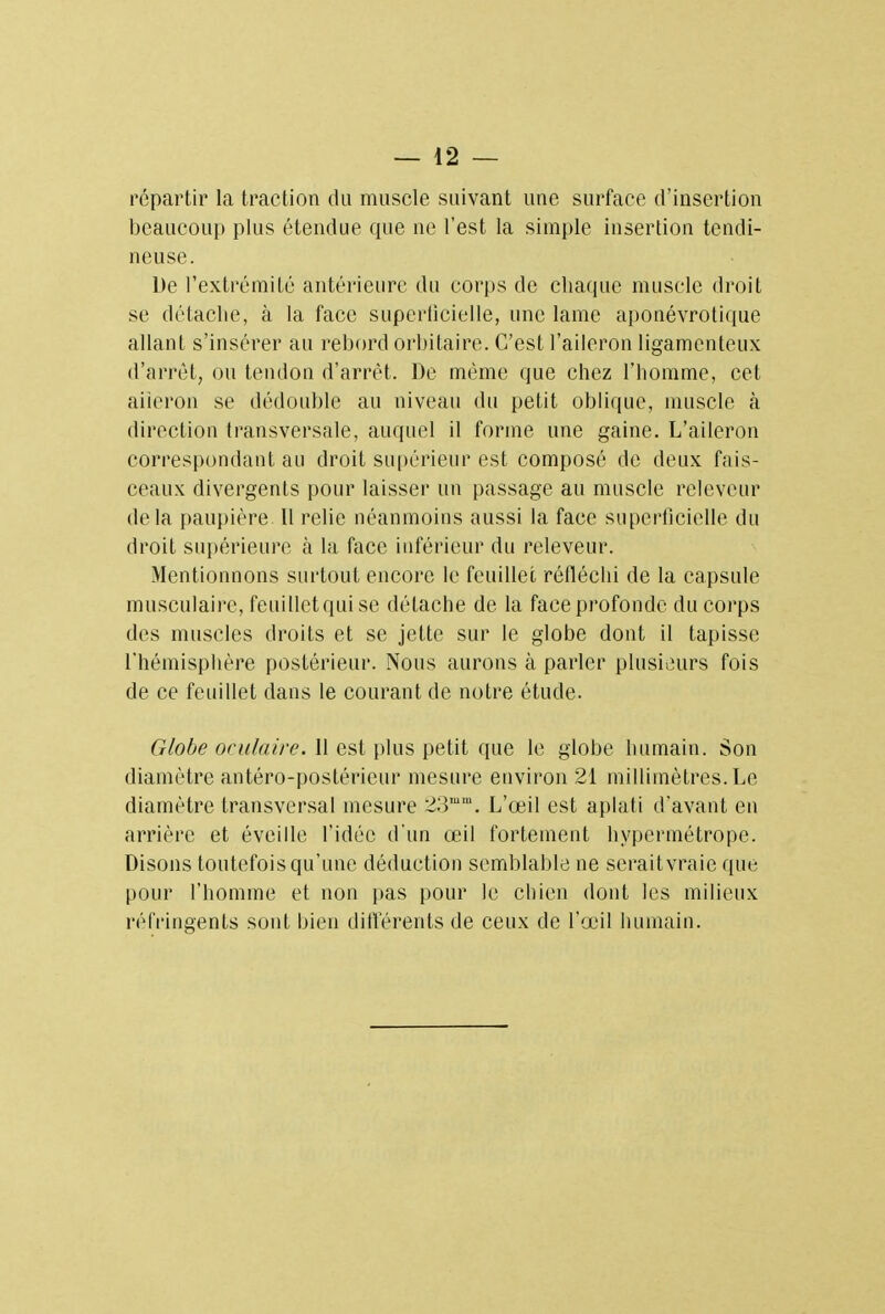 répartir la traction du muscle suivant une surface d'insertion beaucoup plus étendue que ne l'est la simple insertion tendi- neuse. De l'extrémité antérieure du corps de chaque muscle droit se détache, à la face superficielle, une lame aponévrotique allant s'insérer au rebord orbitaire. C'est l'aileron ligamenteux d'arrêt, ou tendon d'arrêt. De même que chez l'homme, cet aiieron se dédouble au niveau du petit oblique, muscle à direction transversale, auquel il forme une gaine. L'aileron correspondant au droit supérieur est composé de deux fais- ceaux divergents pour laisser un passage au muscle releveur delà paupière 11 relie néanmoins aussi la face superficielle du droit supérieure à la face inférieur du releveur. Mentionnons surtout encore le feuillet réfléchi de la capsule musculaire, feuillet qui se détache de la face profonde du corps des muscles droits et se jette sur le globe dont il tapisse l'hémisphère postérieur. Nous aurons à parler plusieurs fois de ce feuillet dans le courant de notre étude. Globe oculaire. 11 est plus petit que le globe humain. Son diamètre antéro-postérieur mesure environ 21 millimètres. Le diamètre transversal mesure SVum. L'œil est aplati d'avant en arrière et éveille l'idée d'un œil fortement hypermétrope. Disons toutefois qu'une déduction semblable ne seraitvraie que pour l'homme et non pas pour le chien dont les milieux réfringents sont bien différents de ceux de l'œil humain.