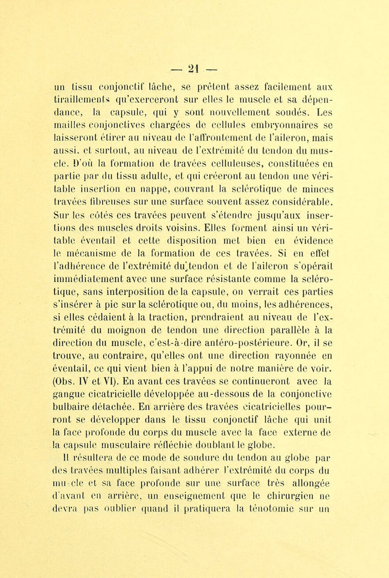 un tissu eonjonctif lâche, se prêtent assez facilement aux tiraillements qu'exerceront sur elles le muscle et sa dépen- dance, la capsule, qui y sont nouvellement soudés. Les mailles conjonctives chargées de cellules embryonnaires se laisseront étirer au niveau de l'affrontement de l'aileron, mais aussi, et surtout, au niveau de l'extrémité du tendon du mus- cle. D'où la formation de travées celluleuses, constituées en partie par du tissu adulte, et qui créeront au tendon une véri- table insertion en nappe, couvrant la sclérotique de minces travées fibreuses sur une surface souvent assez considérable. Sur les côtés ces travées peuvent s'étendre jusqu'aux inser- tions des muscles droits voisins. Elles forment ainsi un véri- table éventail et cette disposition met bien en évidence le mécanisme de la formation de ces travées. Si en effet l'adhérence de l'extrémité du].tendon et de l'aileron s'opérait immédiatement avec une surface résistante comme la scléro- tique, sans interposition delà capsule, on verrait ces parties s'insérer à pic sur la sclérotique ou, du moins, les adhérences, si elles cédaient à la traction, prendraient au niveau de l'ex- trémité du moignon de tendon une direction parallèle à la direction du muscle, c'est-à-dire antéro-postérieure. Or, il se trouve, au contraire, qu'elles ont une direction rayonnée en éventail, ce qui vient bien à l'appui de notre manière de voir. (Obs. IV et VI). En avant ces travées se continueront avec la gangue cicatricielle développée au-dessous de la conjonctive bulbaire détachée. En arrière des travées cicatricielles pour- ront se développer dans le tissu eonjonctif lâche qui unit la face profonde du corps du muscle avec la face externe de la capsule musculaire réfléchie doublant le globe. 11 résultera de ce mode de soudure du tendon au globe par des travées multiples faisant adhérer l'extrémité du corps du mu .de et sa face profonde sur une surface très allongée d'avant en arrière, un enseignement que le chirurgien ne devra pas oublier quand il pratiquera la ténotomie sur un