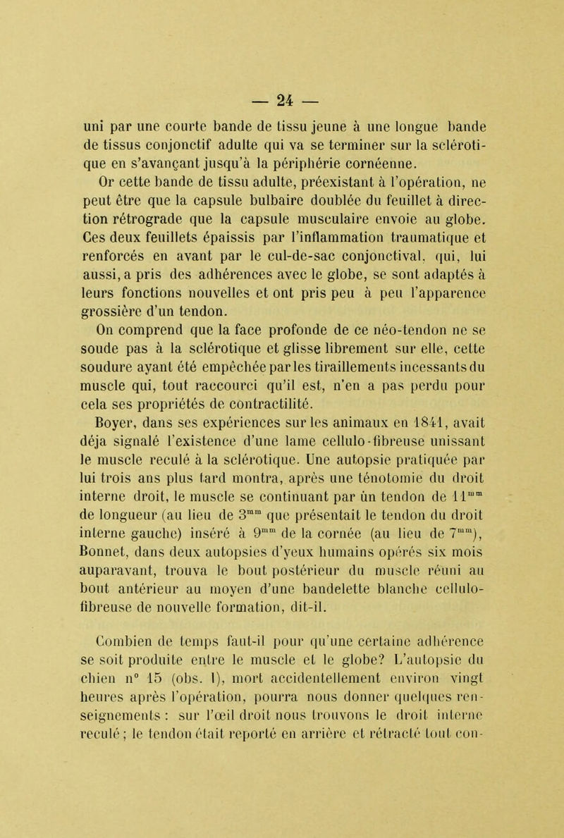 uni par une courte bande de tissu jeune à une longue bande de tissus conjonctif adulte qui va se terminer sur la scléroti- que en s'avançant jusqu'à la périphérie cornéenne. Or cette bande de tissu adulte, préexistant à l'opération, ne peut être que la capsule bulbaire doublée du feuillet cà direc- tion rétrograde que la capsule musculaire envoie au globe. Ces deux feuillets épaissis par l'inflammation traumatique et renforcés en avant par le cul-de-sac conjonctival. qui, lui aussi, a pris des adhérences avec le globe, se sont adaptés à leurs fonctions nouvelles et ont pris peu à peu l'apparence grossière d'un tendon. On comprend que la face profonde de ce néo-tendon ne se soude pas à la sclérotique et glisse librement sur elle, cette soudure ayant été empêchée par les tiraillements incessants du muscle qui, tout raccourci qu'il est, n'en a pas perdu pour cela ses propriétés de contractilité. Boyer, dans ses expériences sur les animaux en 1841, avait déjà signalé l'existence d'une lame cellulo-fibreuse unissant le muscle reculé à la sclérotique. Une autopsie pratiquée par lui trois ans plus tard montra, après une ténotomie du droit interne droit, le muscle se continuant par un tendon de llmm de longueur (au lieu de 3mm que présentait le tendon du droit interne gauche) inséré à 9mm de la cornée (au lieu de 7mm), Bonnet, dans deux autopsies d'yeux humains opérés six mois auparavant, trouva le bout postérieur du muscle réuni au bout antérieur au moyen d'une bandelette blanche cellulo- tibreuse de nouvelle formation, dit-il. Combien de temps faut-il pour qu'une certaine adhérence se soit produite entre le muscle et le globe? L'autopsie du chien n° 15 (obs. 1), mort accidentellement environ vingt heures après l'opération, pourra nous donner quelques ren- seignements : sur l'œil droit nous trouvons le droit interne reculé; le tendon était reporté en arrière et rétracté tout con-