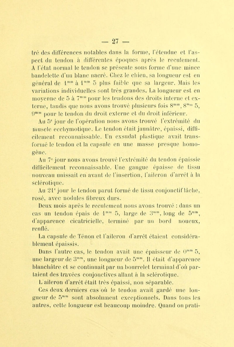 tré des différences notables dans la forme, l'étendue et l'as- pect du tendon à différentes époques après le reculement. A l'état normal le tendon se présente sous forme d'une mince bandelette d'un blanc nacré. Chez le chien, sa longueur est en général de lmm à lmm 5 plus faible (pie sa largeur. Mais les variations individuelles sont très grandes. La longueur est en moyenne de 5 à 7n,m pour les tendons des droits interne et ex- terne, tandis que nous avons trouvé plusieurs fois 8mm, 8'm 5, gmm pQur je (enf]on <ju droit externe et du droit inférieur. An 5e jour de l'opération nous avons trouvé l'extrémité du muscle ecchymotique. Le tendon était jaunâtre, épaissi, diffi- cilement reconnaissable. Un exsudât plastique avait trans- formé le tendon et la capsule en une masse presque homo- gène. Au 7e jour nous avons trouvé l'extrémité du tendon épaissie difficilement reconnaissable. Une gangue épaisse de tissu nouveau unissait en avant de l'insertion, l'aileron d'arrêt à la sclérotique. Au 21e jour 1(3 tendon parut formé de tissu conjonctif lâche, rosé, avec nodules fibreux durs. Deux mois après le reculement nous avons trouvé : dans un cas un tendon épais de lm' 5, large de 3mm, long de 5mm, d'apparence cicatricielle, terminé par un bord noueux, renflé. La capsule de Ténon et l'aileron d'arrêt étaient considéra- blement épaissis. Dans l'autre cas, le tendon avait une épaisseur de 0im 5, une largeur de 3mm, une longueur de 5mra. Il était d'apparence blanchâtre et se continuait par un bourrelet terminal d'où par- taient des travées conjonctives allant à la sclérotique. L aileron d'arrêt était très épaissi, non séparable. Ces deux derniers cas où le tendon avait gardé une lon- gueur de 5mm sont absolument exceptionnels. Dans tous les autres, cette longueur est beaucoup moindre. Quand on prati-