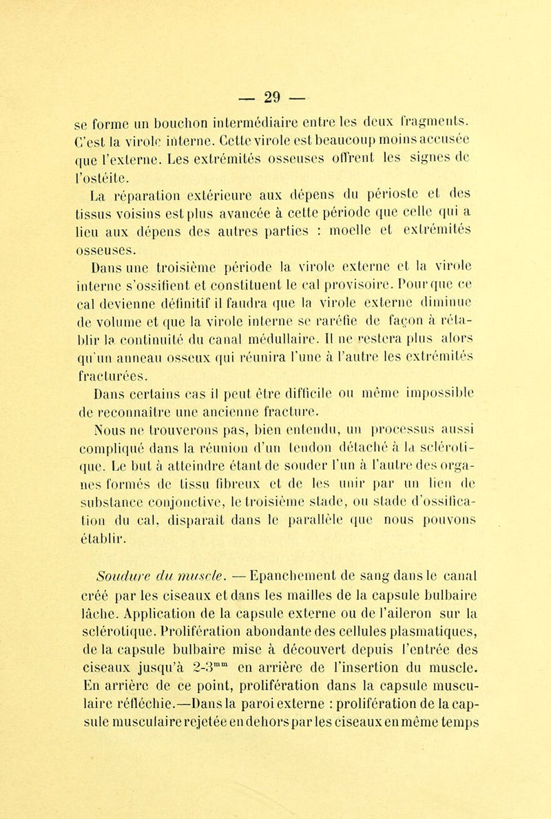 se forme un bouchon intermédiaire entre les deux fragments. C'est la virole interne. Cette virole est beaucoup moins accusée que l'externe. Les extrémités osseuses offrent les signes de l'ostéite. La réparation extérieure aux dépens du périoste et des tissus voisins est plus avancée à cette période que celle qui a lieu aux dépens des autres parties : moelle et extrémités osseuses. Dans une troisième période la virole externe et la virole interne s'ossifient et constituent le cal provisoire. Pour que ce cal devienne définitif il faudra que la virole externe diminue de volume et que la virole interne se raréfie de façon à réta- blir la continuité du canal médullaire. Il ne '-estera plus alors qu'un anneau osseux qui réunira l'une à l'autre les extrémités fracturées. Dans certains cas il peut être difficile ou même impossible de reconnaître une ancienne fracture. Nous ne trouverons pas, bien entendu, un processus aussi compliqué dans la réunion d'un tendon détaché à la scléroti- que. Le but à atteindre étant de souder l'un à l'autre des orga- nes formés de tissu fibreux et de les unir par un lien de substance conjonctive, le troisième stade, ou stade d'ossifica- tion du cal. disparait dans le parallèle que nous pouvons établir. Soudure du muscle. — Epancliement de sang dans le canal créé par les ciseaux et dans les mailles de la capsule bulbaire lâche. Application de la capsule externe ou de l'aileron sur la sclérotique. Prolifération abondante des cellules plasmatiques, de la capsule bulbaire mise à découvert depuis l'entrée des ciseaux jusqu'à 2-3mm en arrière de l'insertion du muscle. En arrière de ce point, prolifération dans la capsule muscu- laire réfléchie.—Dans la paroi externe : prolifération de la cap- sule musculaire rejetée en dehors par les ciseaux en même temps