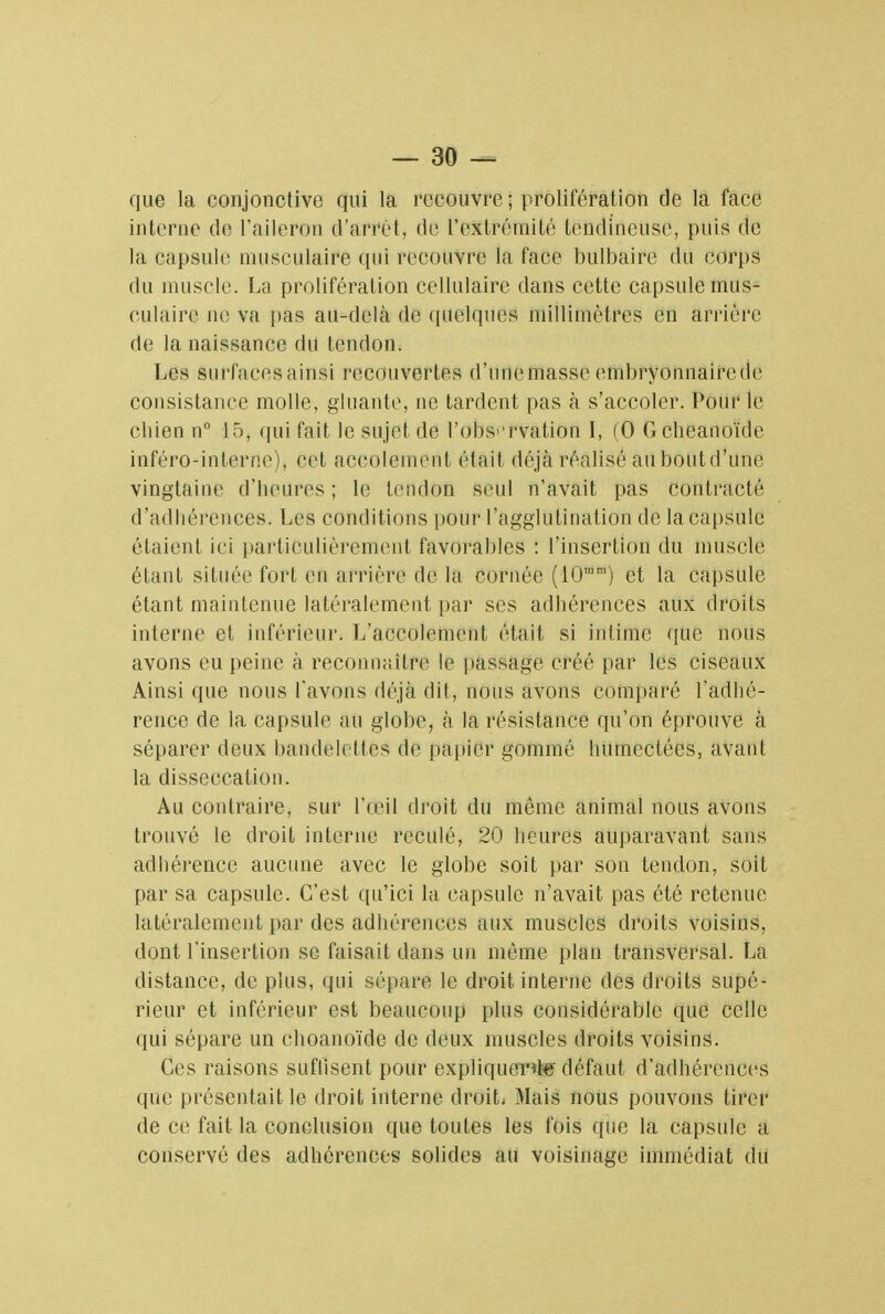 que la conjonctive qui la recouvre ; prolifération de la face interne de l'aileron d'arrêt, de l'extrémité tendineuse, puis de la capsule musculaire qui recouvre la face bulbaire du corps du muscle. La prolifération cellulaire dans cette capsule mus- culaire ne va pas au-delà de quelques millimètres en arriére de la naissance du tendon. Les surfaces ainsi recouvertes d'une masse embryonnaire de consistance molle, gluante, ne tardent pas à s'accoler. Pour le cbien n° 15, qui fait le sujet de l'observation ï, (0 Gcheanoïde inféro-interne), cet accotement était déjà réalisé au boutd'une vingtaine d'heures ; le tendon seul n'avait pas contracté d'adhérences. Les conditions {tour l'agglutination de la capsule étaient ici particulièrement favorables : l'insertion du muscle étant située fort en arriére de la cornée (10ram) et la capsule étant maintenue latéralement par ses adhérences aux droits interne et inférieur- L'accolement était si intime que nous avons eu peine à reconnaître le passage créé par les ciseaux Ainsi que nous l'avons déjà dit, nous avons comparé l'adhé- rence de la capsule au globe, à la résistance qu'on éprouve à séparer deux bandelettes de papier gommé humectées, avant la disseceation. Au contraire, sur l'œil droit du même animal nous avons trouvé le droit interne reculé, 20 heures auparavant sans adhérence aucune avec le globe soit par son tendon, soit par sa capsule. C'est qu'ici la capsule n'avait pas été retenue latéralement par des adhérences aux muscles droits voisins, dont l'insertion se faisait dans un même plan transversal. La distance, de plus, qui sépare le droit interne des droits supé- rieur et inférieur est beaucoup plus considérable que celle qui sépare un choanoïde de deux muscles droits voisins. Ces raisons suffisent pour expliquer^' défaut d'adhérences que présentait le droit interne droit. Mais nous pouvons tirer de ce fait la conclusion que toutes les fois que la capsule a conservé des adhérences solides au voisinage immédiat du