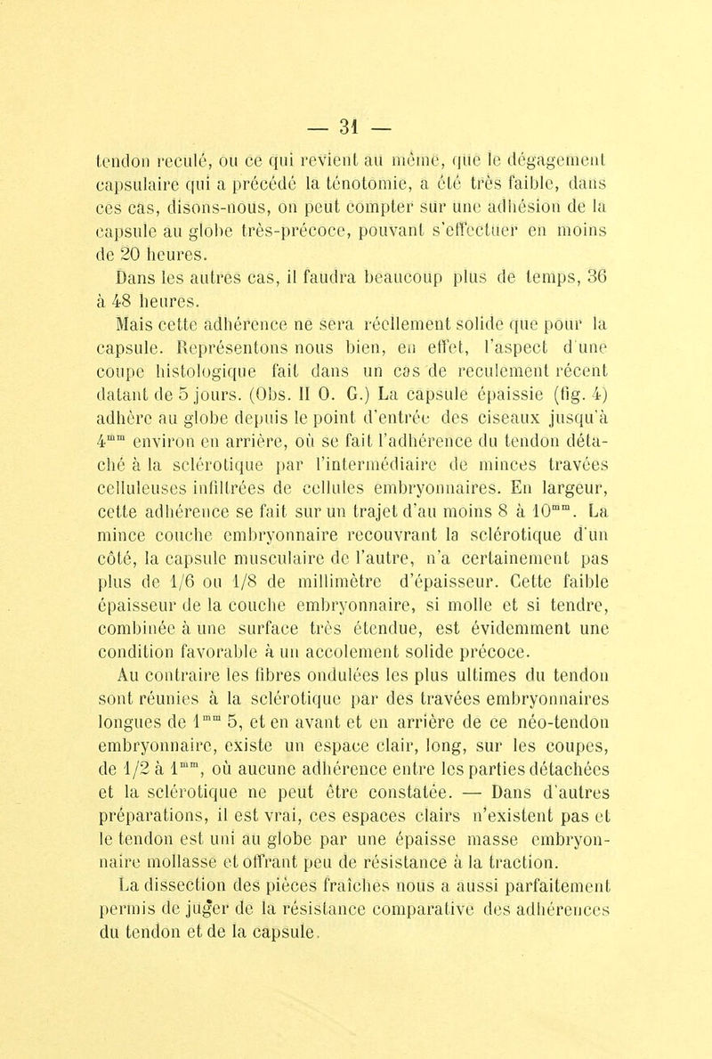 tendon reculé, ou ce qui revient au même, que le dégagement capsulaire qui a précédé la ténotomie, a été très faible, dans ces cas, disons-noUs, on peut compter sur une adhésion de la capsule au globe très-précoce, pouvant s'effectuer en moins de 20 heures. Dans les autres cas, il faudra beaucoup plus de temps, 36 à 48 heures. Mais cette adhérence ne sera réellement solide que pour ià capsule. Représentons nous bien, en effet, l'aspect d'une coupe histologique fait dans un cas de reculement récent datant de 5 jours. (Obs. II 0. G.) La capsule épaissie (fig. 4) adhère au globe depuis le point d'entrée des ciseaux jusqu'à 4mm environ en arrière, où se fait l'adhérence du tendon déta- ché à la sclérotique par l'intermédiaire de minces travées celluleuses infiltrées de cellules embryonnaires. En largeur, cette adhérence se fait sur un trajet d'au moins 8 à 10mm. La mince couche embryonnaire recouvrant la sclérotique d'un côté, la capsule musculaire de l'autre, n'a certainement pas plus de 1/6 ou 1/8 de millimètre d'épaisseur. Cette faible épaisseur de la couche embryonnaire, si molle et si tendre, combinée à une surface très étendue, est évidemment une condition favorable à un accolement solide précoce. Au contraire les fibres ondulées les plus ultimes du tendon sont réunies à la sclérotique par des travées embryonnaires longues de lmm 5, et en avant et en arrière de ce néo-tendon embryonnaire, existe un espace clair, long, sur les coupes, de 1/2 à lmm, où aucune adhérence entre les parties détachées et la sclérotique ne peut être constatée. — Dans d'autres préparations, il est vrai, ces espaces clairs n'existent pas et le tendon est uni au globe par une épaisse masse embryon- naire mollasse et offrant peu de résistance à la traction. La dissection des pièces fraîches nous a aussi parfaitement permis de juger de la résistance comparative des adhérences du tendon et de la capsule,