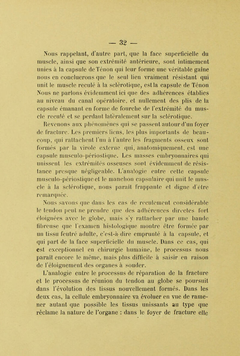 Nous rappelant, d'autre pari, que la face superficielle du muscle, ainsi que son extrémité antérieure, sont intimement unies à la capsule deTénon qui leur forme une véritable gaine nous en concluerons que le seul lien vraiment résistant qui unit le muscle reculé à la sclérotique, est la capsule de Ténon Nous ne parlons évidemment ici que des adhérences établies au niveau du canal opératoire, et nullement des plis de la capsule émanant en forme de fourche de l'extrémité du mus- cle reculé et se perdant latéralement sur la sclérotique. Revenons aux phénomènes qui se passent autour d'un foyer de fracture. Les premiers liens, les plus importants de beau- coup, qui l'attachent l'un à l'autre les fragments osseux sont formés par la virole externe qui, anatomiquement, est une capsule musculo-périoslique. Les masses embryonnaires qui unissent les extrémités osseuses sont évidemment de résis- tance presque négligeable. L'analogie entre cette capsule musculo-périostiqucet le manchon capsulaire qui unit le mus- cle à la sclérotique, nous parait frappante et digne d'Être remarquée. Nous savons que dans les cas de reculement considérable le tendon peut ne prendre que des adhérences directes fort éloignées avec le globe, mais s'y rattacher par une bande tibreuse que l'examen histologique montre être formée par un tissu feutré adulte, c'est-à-dire emprunté à la capsule, et qui part de la face superficielle du muscle. Dans ce cas, qui est exceptionnel en chirurgie humaine, le processus nous parait encore le même, mais pins difficile à saisir en raison de l'éloignement des organes à souder. L'analogie entre le processus de réparation de la fracture et le processus de réunion du tendon au globe se poursuit dans l'évolution des tissus nouvellement formés. Dans les deux cas, la cellule embryonnaire va évoluer en vue de rame- ner autant que possible les tissus unissants au type que réclame la nature de l'organe : dans le foyer de fracture elle