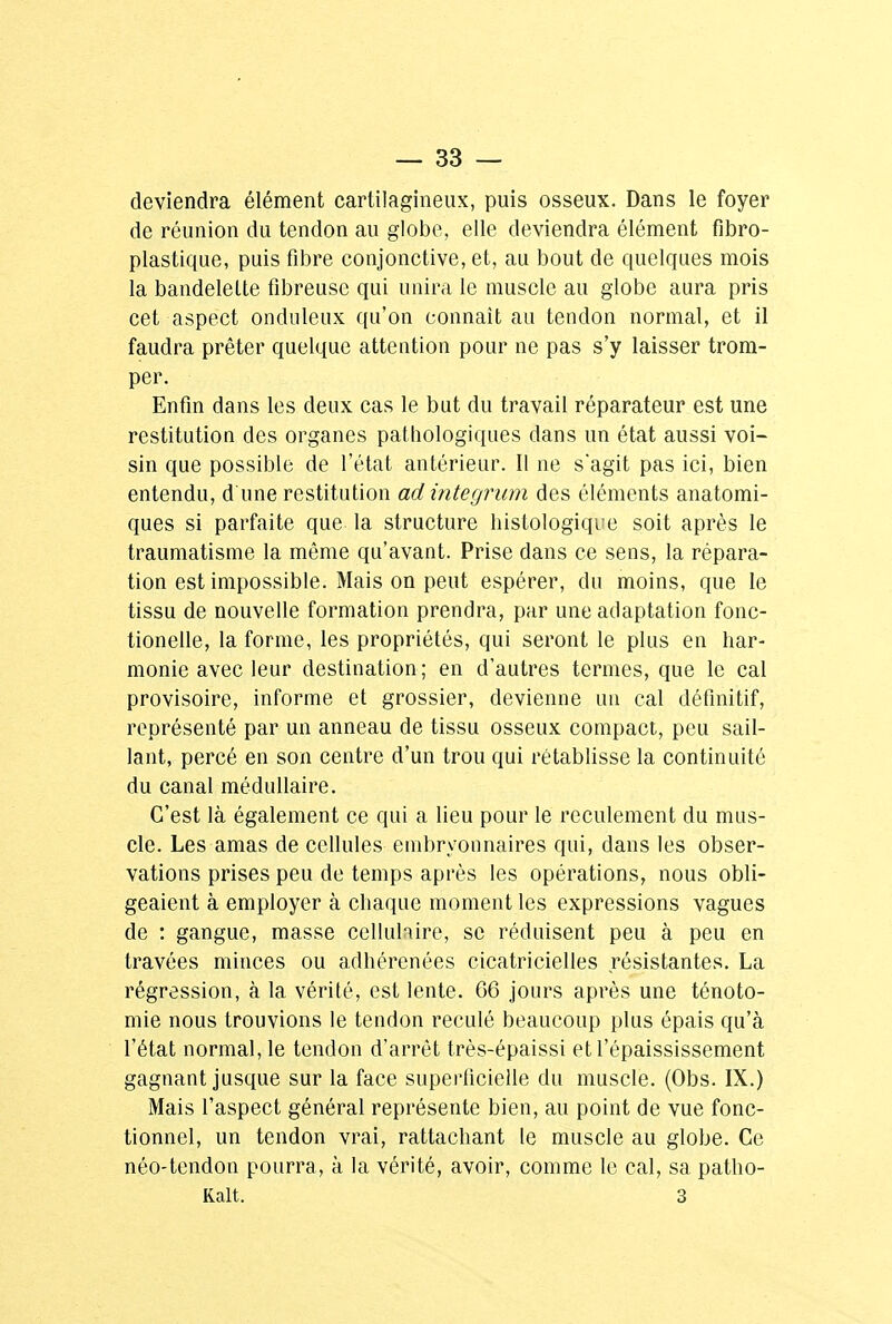 deviendra élément cartilagineux, puis osseux. Dans le foyer de réunion du tendon au globe, elle deviendra élément fibro- plastique, puis fibre conjonctive, et, au bout de quelques mois la bandelette fibreuse qui unira le muscle au globe aura pris cet aspect onduleux qu'on connaît au tendon normal, et il faudra prêter quelque attention pour ne pas s'y laisser trom- per. Enfin dans les deux cas le but du travail réparateur est une restitution des organes pathologiques dans un état aussi voi- sin que possible de l'état antérieur. Il ne s'agit pas ici, bien entendu, d'une restitution ad integrum des éléments anatomi- ques si parfaite que la structure histologique soit après le traumatisme la même qu'avant. Prise dans ce sens, la répara- tion est impossible. Mais on peut espérer, du moins, que le tissu de nouvelle formation prendra, par une adaptation fonc- tionelle, la forme, les propriétés, qui seront le plus en har- monie avec leur destination ; en d'autres termes, que le cal provisoire, informe et grossier, devienne un cal définitif, représenté par un anneau de tissu osseux compact, peu sail- lant, percé en son centre d'un trou qui rétablisse la continuité du canal médullaire. C'est là également ce qui a lieu pour le reculement du mus- cle. Les amas de cellules embryonnaires qui, dans les obser- vations prises peu de temps après les opérations, nous obli- geaient à employer à chaque moment les expressions vagues de : gangue, masse cellulaire, se réduisent peu à peu en travées minces ou adhérenées cicatricielles résistantes. La régression, à la vérité, est lente. 66 jours après une ténoto- mie nous trouvions le tendon reculé beaucoup plus épais qu'à l'état normal, le tendon d'arrêt très-épaissi etl'épaississement gagnant jusque sur la face superficielle du muscle. (Obs. IX.) Mais l'aspect général représente bien, au point de vue fonc- tionnel, un tendon vrai, rattachant le muscle au globe. Ce néo-tendon pourra, à la vérité, avoir, comme le cal, sa patho- Ralt. 3
