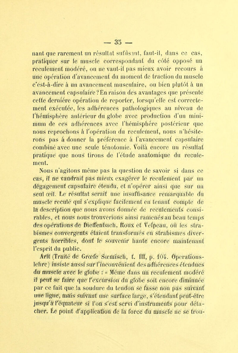riant que rarement un résultat suffisant, faut-il, dans ce cas, pratiquer sur le muscle correspondant du côté opposé un recufement modéré, ou ne vaut-il pas mieux avoir recours à urte opération d'avancement du moment de traction du muscle c'est-à-dire à un avancement musculaire, ou bien plutôt à un avancement capsulaire?En raison des avantages que présente cette dernière opération de reporter, lorsqu'elle est correcte- ment exécutée, les adhérences pathologiques au niveau de l'hémisphère antérieur du globe avec production d'un mini- mum de cés adhérences avec l'hémisphère postérieur que nous reprochons à l'opération du reculement, nous n'hésite- rons pas â donner la préférence à l'avancement capsulaire combiné avec une seule ténotomie. Voilà encore un résultat pratique que nous tirons de fétu de anatomique du recule- ment. Nous n'agitons même pas la question de savoir si dans ce cas, îf ne vaudrait pas mreirx exagérer te recdlenïent par un dégagement capsulaire étendu, et n'opérer ainsi que sur un seul œil. Le résultat serait Une insuffisance remarquable du muscle reculé qui s'explique facilement en tenant Compte de M description que nous avons donnée de recutements consi- rables, et nou's nous trouverions ainsi ramenés au beau temps des opérations de £>ietfenbach, Roux et Vefpeau, où les stra- bisme s convergents étaient transformés en strabismes diver- gents horribles, dont l'e souvenir hante encore maintenant l'esprit du public. Arlt (Traité de Grœfe Sœmisch, t. HT, p. 104. Ôperatîons- lehre) insiste aussi sur l'inconvénient des adhérences étendues du muscle avec le globe : « Même dans un reculement modéré il peut se- faire que l'excursion du globe soit encore diminuée par ce fait que la soudure du tendon se fasse non pas suivant' im'e ligne, mais suivant une surface large, s'étendant peut-être jusqu'à Féquateiïr si l'on s'est servi d'instruments pour déta- cher. Èe point d'application de la force du muscle ne se trou-