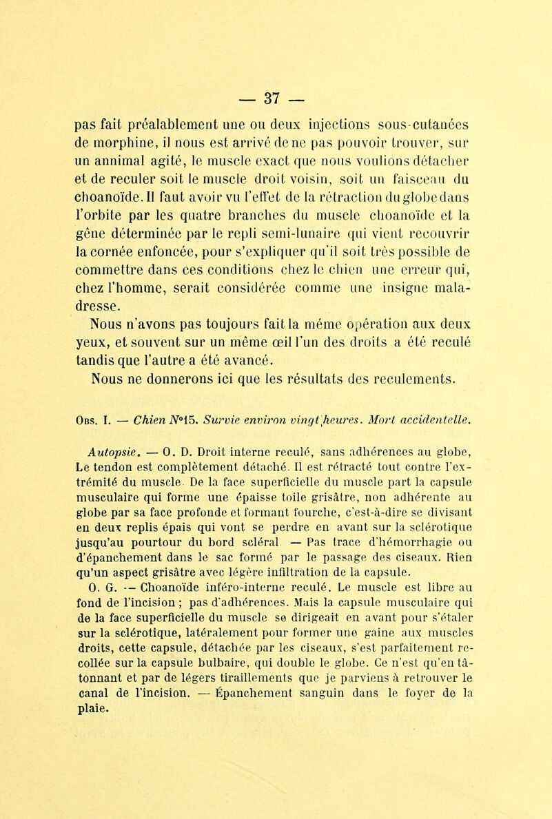 pas fait préalablement une ou deux injections sous-cutanées de morphine, il nous est arrivé de ne pas pouvoir trouver, sur un annimal agité, le muscle exact que nous voulions détacher et de reculer soit le muscle droit voisin, soit un faisceau du choanoïde. Il faut avoir vu l'effet de la rétraction du globe dans l'orbite par les quatre branches du muscle choanoïde et la gêne déterminée par le repli semi-lunaire qui vient recouvrir la cornée enfoncée, pour s'expliquer qu'il soit très possible de commettre dans ces conditions chez le chien une erreur qui, chez l'homme, serait considérée comme une insigne mala- dresse. Nous n'avons pas toujours fait la même opération aux deux yeux, et souvent sur un même œil l'un des droits a été reculé tandis que l'autre a été avancé. Nous ne donnerons ici que les résultats des reculements. Obs. I. — Chien N15. Survie environ vingt [heures. Mort accidentelle. Autopsie. — 0. D. Droit interne reculé, sans adhérences au globe, Le tendon est complètement détaché. Il est rétracté tout contre l'ex- trémité du muscle De la face superficielle du muscle part la capsule musculaire qui forme une épaisse toile grisâtre, non adhérente au globe par sa face profonde et formant fourche, c'est-à-dire se divisant en deux replis épais qui vont se perdre en avant sur la sclérotique jusqu'au pourtour du bord scléral. — Pas trace d'hémorrhagie ou d'épanchement dans le sac formé par le passage des ciseaux. Rien qu'un aspect grisâtre avec légère infiltration de la capsule. 0. G. — Choanoïde inféro-interne reculé. Le muscle est libre au fond de l'incision ; pas d'adhérences. Mais la capsule musculaire qui de la face superficielle du muscle se dirigeait en avant pour s'étaler sur la sclérotique, latéralement pour former une gaine aux muscles droits, cette capsule, détachée par les ciseaux, s'est parfaitement re- collée sur la capsule bulbaire, qui double le globe. Ce n'est qu'en tâ- tonnant et par de légers tiraillements que je parviens à retrouver le canal de l'incision. — Épanchement sanguin dans le foyer de la plaie.