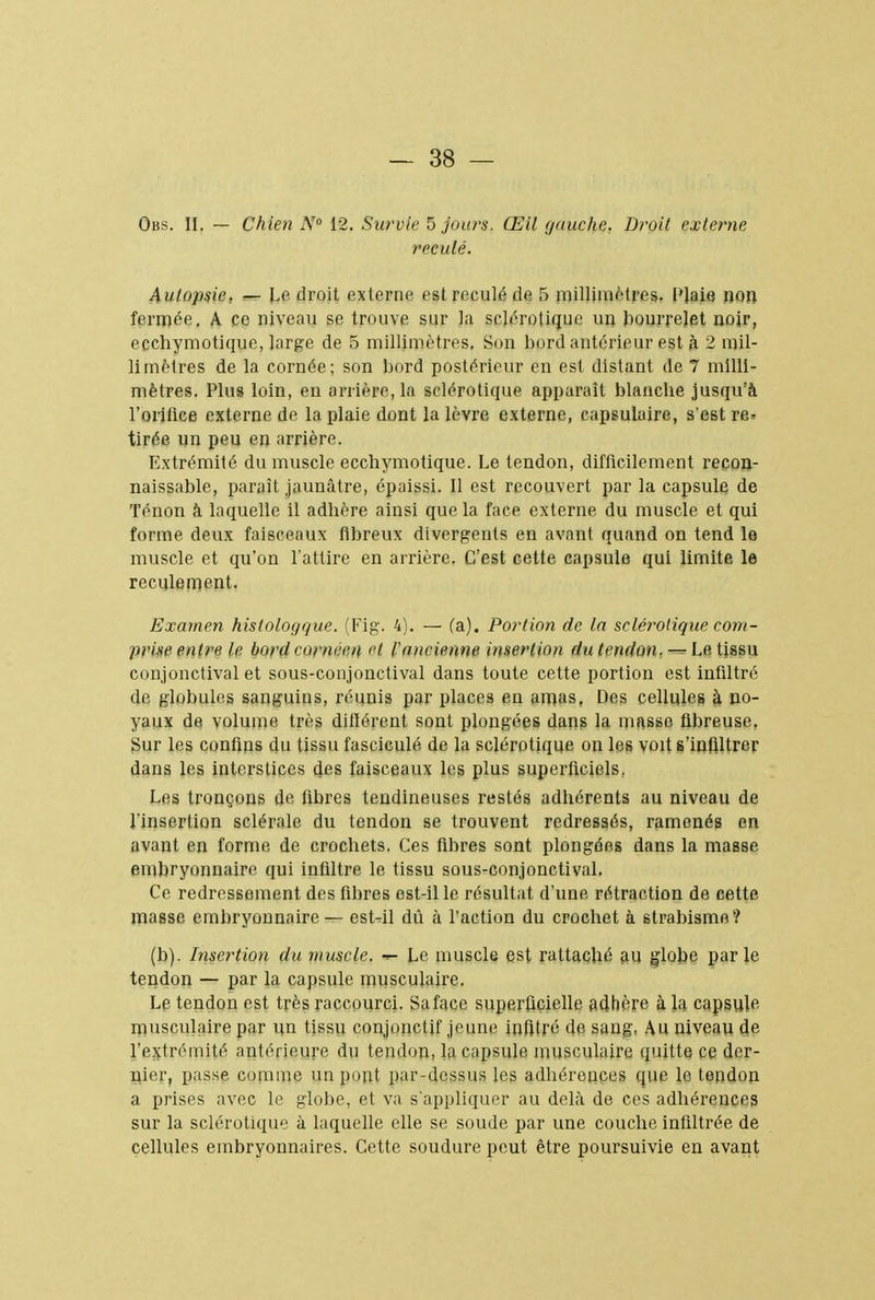 Obs. II. — Chien N° 12. Survie 5 jours. Œil gauche. Droit externe reculé. Autopsie, — Le droit externe est reculé de 5 millimètres. l'Jaie non fermée. A ce niveau se trouve sur la sclérotique un bourrelet noir, ecchymotique, large de 5 millimètres. Son bord antérieur est à 2 mil- limètres de la cornée; son bord postérieur en est distant de 7 milli- mètres. Plus loin, en arrière, la sclérotique apparaît blanche jusqu'à l'orifice externe de la plaie dont la lèvre externe, capsulaire, s'est re? tirée un peu en arrière. Extrémité du muscle ecchymotique. Le tendon, difficilement recon- naissable, paraît jaunâtre, épaissi. Il est recouvert par la capsule de Ténon à laquelle il adhère ainsi que la face externe du muscle et qui forme deux faisceaux fihreux divergents en avant quand on tend le muscle et qu'on l'attire en arrière. C'est cette capsule qui limite le reculement. Examen hislologque. (Fig. 4). — (a). Portion de la sclérotique com- prise entre le bord curnéen et l'ancienne insertion du tendon, = Le tissu conjonctival et sous-conjonctival dans toute cette portion est infiltré de globules sanguins, réunis par places en amas, Des cellules à no- yaux de volume très différent sont plongées dans la masse fibreuse. Sur les confins du tissu fasciculé de la sclérotique on les voit s'infiltrer dans les interstices 4es faisceaux les plus superficiels, Les tronçons de fibres tendineuses restés adhérents au niveau de l'insertion sclérale du tendon se trouvent redressés, ramenés en avant en forme de crochets. Ces fibres sont plongées dans la masse embryonnaire qui infiltre le tissu sous-conjonctival. Ce redressement des fibres ost-il le résultat d'une rétraction de cette masse embryonnaire — est-il dû à l'action du crochet à strabisme? (b). Insertion du muscle. •<- Le muscle est rattaché au globe par le tendon — par la capsule musculaire. Le tendon est très raccourci. Saface superficielle adhère à la capsule musculaire par un tissu conjonctif jeune infitré de sang, Au niveau de l'extrémité antérieure du tendon, la capsule musculaire quitte ce der- nier, passe connue un pont par-dessus les adhérences que le tendon a prises avec le globe, et va s'appliquer au delà de ces adhérences sur la sclérotique à laquelle elle se soude par une couche infiltrée de cellules embryonnaires. Cette soudure peut être poursuivie en avant