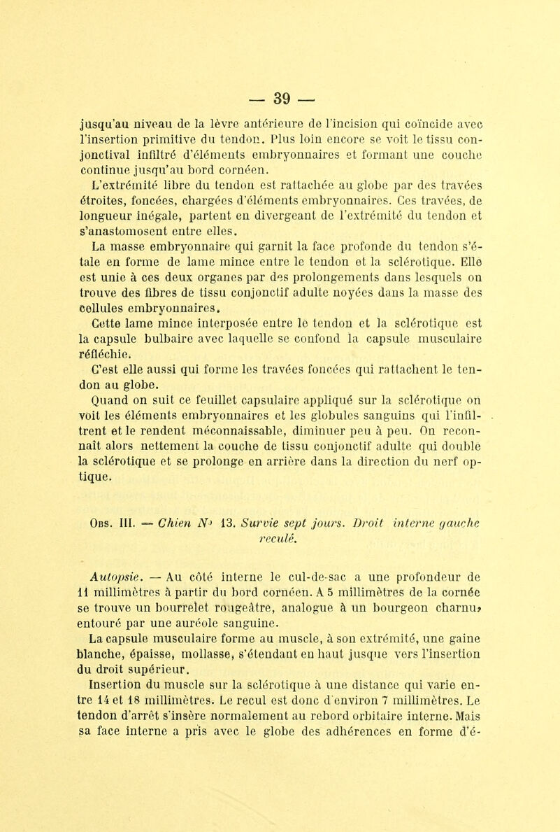 jusqu'au niveau de la lèvre antérieure de l'incision qui coïncide avec l'insertion primitive du tendon. Plus loin encore se voit le tissu con- jonctival infiltré d'éléments embryonnaires et formant une couche continue jusqu'au bord cornéen. L'extrémité libre du tendon est rattachée au globe par des travées étroites, foncées, chargées d'éléments embryonnaires. Ces travées, de longueur inégale, partent en divergeant de l'extrémité du tendon et s'anastomosent entre elles. La masse embryonnaire qui garnit la face profonde du tendon s'é- tale en forme de lame mince entre le tendon et la sclérotique. Elle est unie à ces deux organes par des prolongements dans lesquels on trouve des fibres de tissu conjonctif adulte noyées dans la masse des cellules embryonnaires. Cette lame mince, interposée entre le tendon et la sclérotique est la capsule bulbaire avec laquelle se confond la capsule musculaire réfléchie. C'est elle aussi qui forme les travées foncées qui rattachent le ten- don au globe. Quand on suit ce feuillet capsulaire appliqué sur la sclérotique on voit les éléments embryonnaires et les globules sanguins qui I'infil- trent et le rendent méconnaissable, diminuer peu à peu. On recon- naît alors nettement la couche de tissu conjonctif adulte qui double la sclérotique et se prolonge en arrière dans la direction du nerf op- tique. Obs. III. — Chien N> 13. Survie sept jours. Droit interne gauche reculé. Autopsie. — Au côté interne le cul-de-sac a une profondeur de 11 millimètres à partir du bord cornéen. A 5 millimètres de la cornée se trouve un bourrelet rougeâtre, analogue à un bourgeon charnu» entouré par une auréole sanguine. La capsule musculaire forme au muscle, à son extrémité, une gaine blanche, épaisse, mollasse, s'étendant en haut jusque vers l'insertion du droit supérieur. Insertion du muscle sur la sclérotique à une distance qui varie en- tre 14 et 18 millimètres. Le recul est donc d'environ 7 millimètres. Le tendon d'arrêt s'insère normalement au rebord orbitaire interne. Mais sa face interne a pris avec le globe des adhérences en forme d'é-