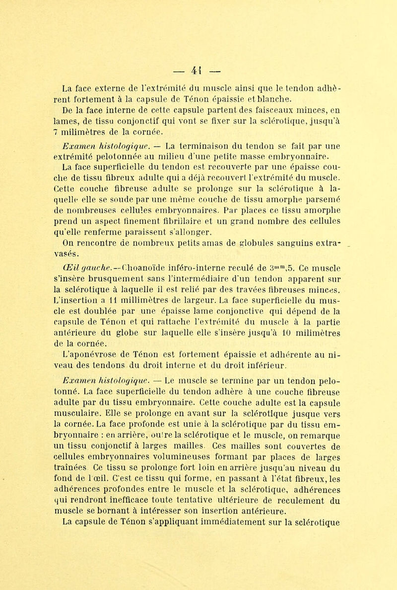 La face externe de l'extrémité du muscle ainsi que le tendon adhè- rent fortement à la capsule de Tenon épaissie et blanche. De la face interne de cette capsule partent des faisceaux minces, en lames, de tissu conjonctif qui vont se fixer sur la sclérotique, jusqu'à 7 milimètres de la cornée. Examen histologique. — La terminaison du tendon se fait par une extrémité pelotonnée au milieu d'une petite masse embryonnaire. La face superficielle du tendon est recouverte par une épaisse cou- che de tissu fibreux adulte qui a déjà recouvert l'extrémité du muscle. Cette couche fibreuse adulte se prolonge sur la sclérotique à la- quelle elle se soude par une même couche de tissu amorphe parsemé de nombreuses cellules embryonnaires. Par places ce tissu amorphe prend un aspect finement fibriîlaire et un grand nombre des cellules qu'elle renferme paraissent s'allonger. On rencontre de nombreux petits amas de globules sanguins extra- vasés. Œil gauche.—Choanoïde inféro-interne reculé de 3u,m,5. Ce muscle s'insère brusquement sans l'intermédiaire d'un tendon apparent sur la sclérotique à laquelle il est relié par des travées fibreuses minces. L'insertion a 11 millimètres de largeur. La face superficielle du mus- cle est doublée par une épaisse lame conjonctive qui dépend de la capsule de Ténon et qui rattache l'extrémité du muscle à la partie antérieure du globe sur laquelle elle s'insère jusqu'à 10 milimètres de la cornée. L'aponévrose de Ténon est fortement épaissie et adhérente au ni- veau des tendons du droit interne et du droit inférieur. Examen histologique. — Le muscle se termine par un tendon pelo- tonné. La face superficielle du tendon adhère à une couche fibreuse adulte par du tissu embryonnaire. Cette couche adulte est la capsule musculaire. Elle se prolonge en avant sur la sclérotique jusque vers la cornée. La face profonde est unie à la sclérotique par du tissu em- bryonnaire : en arrière, ouire la sclérotique et le muscle, on remarque un tissu conjonctif à larges mailles. Ces mailles sont couvertes de cellules embryonnaires volumineuses formant par places de larges traînées Ce tissu se prolonge fort loin en arrière jusqu'au niveau du fond de l'œil. C'est ce tissu qui forme, en passant à l'état fibreux, les adhérences profondes entre le muscle et la sclérotique, adhérences qui rendront inefficace toute tentative ultérieure de reculement du muscle se bornant à intéresser son insertion antérieure. La capsule de Ténon s'appliquant immédiatement sur la sclérotique