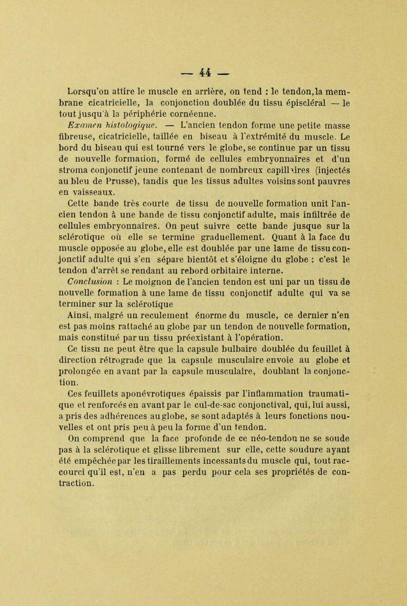 Lorsqu'on attire le muscle en arrière, on tend : le tendon,la mem- brane cicatricielle, la conjonction doublée du tissu épiscléral — le tout jusqu'à la périphérie cornéenne. Examen histologique. — L'ancien tendon forme une petite masse fibreuse, cicatricielle, taillée en biseau à l'extrémité du muscle. Le bord du biseau qui est tourné vers le globe, se continue par un tissu de nouvelle formation, formé de cellules embryonnaires et d'un stroma conjonctif jeune contenant de nombreux capillaires (injectés au bleu de Prusse), tandis que les tissus adultes voisins sont pauvres en vaisseaux. Cette bande très courte de tissu de nouvelle formation unit l'an- cien tendon à une bande de tissu conjonctif adulte, mais infiltrée de cellules embryonnaires. On peut suivre cette bande jusque sur la sclérotique où elle se termine graduellement. Quant à la face du muscle opposée au globe, elle est doublée par une lame de tissu con- jonctif adulte qui s'en sépare bientôt et s'éloigne du globe : c'est le tendon d'arrêt se rendant au rebord orbitaire interne. Conclusion : Le moignon de l'ancien tendon est uni par un tissu de nouvelle formation à une lame de tissu conjonctif adulte qui va se terminer sur la sclérotique Ainsi, malgré un reculement énorme du muscle, ce dernier n'en est pas moins rattaché au globe par un tendon de nouvelle formation, mais constitué par un tissu préexistant à l'opération. Ce tissu ne peut être que la capsule bulbaire doublée du feuillet à direction rétrograde que la capsule musculaire envoie au globe et prolongée en avant par la capsule musculaire, doublant la conjonc- tion. Ces feuillets aponévrotiques épaissis par l'inflammation traumati- que et renforcés en avant par le cul-de-sac conjonctival, qui, lui aussi, a pris des adhérences au globe, se sont adaptés à leurs fonctions nou- velles et ont pris peu à peu la forme d'un tendon. On comprend que la face profonde de ce néo-tendon ne se soude pas à la sclérotique et glisse librement sur elle, cette soudure ayant été empêchéepar les tiraillements incessantsdu muscle qui, tout rac- courci qu'il est, n'en a pas perdu pour cela ses propriétés de con- traction.