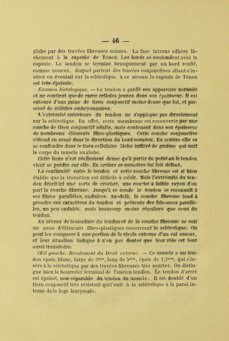 globe par des travées fibreuses minces. La face interne adhère lâ- chement à la capsule de Ténon. Les bords se confondent avec la capsule. Le tendon se termine brusquement par un bord renflé, comme noueux, duquel partent des travées conjonctives allant s'in- sérer en éventail sur la sclérotique. A ce niveau la capsule de Ténon est très-épaissie. Examen histologie/ne. — Le tendon a gardé son apparence normale et ne contient que de rares cellules jeunes d'ans son épaisseur, fI est entouré d'une gaine de tissu conjonctif moins dense que lui, et par- semé de cellules embryonnaire*. L'extrémité antérieure dn tendon ne s'applique pas directement sur la sclérotique. En effet, cette membrane est recouverte par une couche de tissu conjonctif adulte, mais contenant dans son épaisseur de nombreux éléments fibre-plastiques. Cette couche conjonctive s'étend en avant dans la direction du bord eornéen. En arrière ele va se confondre dans H tissu cellulaire lâche infiltré de graisse qui unit le corps du muscle au globe. Cette lame n'est réellement dense qu'à partir du point où îe tendon vient se perdre sur elle. En arrière ce caractère Mi fait défaut. La continuité entre le tendon et cette couche fibreuse est si bien établie que la transition est difficile à saisir. Mais l'extrémité du ten- don décrit ici une sorte de crochet, une eoube à faible rayon d'où part la couche fibreuse. Jusqu'à ce coude le tendon se reconnaît à ses fibres parallèles, ondulées. Au-delà, l'a couehe fibreuse tend à prendre ces caractères du tendon et présente des faisceaux parallè- les, un peu ondulés, mais beaucoup moins réguliers que ceux du tendon. Au niveau de la soudure du tendon et de la couche fibreuse se voit un amas d'éléments fibro-plastiques recouvrant la sclérotique. On1 peut les comparer à une portion de îa-virole externe d'un cal osseux, et leur situation indique à n'en pas douter que leur rôle est tout aussi transitoire. Œil gauche. Rcculcmcnt du Droit externe. — Ce muscle a un ten- don épais, blanc, large de 3mm, long de 5mm, épais de l/2mm, qui s'in- sère à la sclérotique par des travées fibreuses très courtes. On distin- gue bien le bourrelet terminal de Tancien tendon. Le tendon d'arrêt est épaissi, non séparable du tendon du muscle. Il est doublé d'un tissu conjonctif très résistant qui l'unit à la sclérotique à la paroi in- terne de la loge lacrymale.