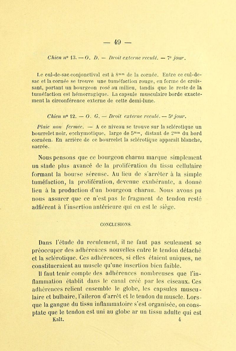 Chien n° 13. — 0. D. — Droit externe reculé. — 7e jour. Le cul-de-sac conjonctival est à 8mm de la cornée. Entre ce cul-de- sac et la cornée se trouve une tuméfaction rouge, en forme de crois- sant, portant un bourgeon rosé au milieu, tandis que le reste de la tuméfaction est hémorragique. La capsule musculaire borde exacte- ment la circonférence externe de cette demi-lune. Chien n° 12. — 0. G. — Droit externe reeulé.— 5e jour. Plaie non fermée. — A ce niveau se trouve sur la sclérotique un bourrelet noir, eschymotique, large de 5mm, distant de 2mm du bord cornéen. En arrière de ce bourrelet la sclérotique apparaît blanche, nacrée. Nous pensons que ce bourgeon charnu marque simplement un stade plus avancé de la prolifération du tissu cellulaire formant la bourse séreuse. Au lieu de s'arrêter à la simple tuméfaction, la prolifération, devenue exubérante, a donné lieu à la production d'un bourgeon charnu. Nous avons pu nous assurer que ce n'est pas le fragment de tendon resté adfiérent à l'insertion antérieure qui en est le siège. conclusions. Dans l'étude du reculement, il ne faut pas seulement se préoccuper des adhérences nouvelles entre le tendon détaché et la sclérotique. Ces adhérences, si elles étaient uniques, ne constitueraient au muscle qu'une insertion bien faible. 11 faut tenir compte des adhérences nombreuses que l'in- flammation établit dans le canal créé par les ciseaux. Ces adhérences relient ensemble le globe, les capsules muscu- laire et bulbaire, l'aileron d'arrêt et le tendon du muscle. Lors- que la gangue du tissu inflammatoire s'est organisée, oncons- ptate que le tendon est uni au globe ar un tissu adulte qui est Ralt. 4