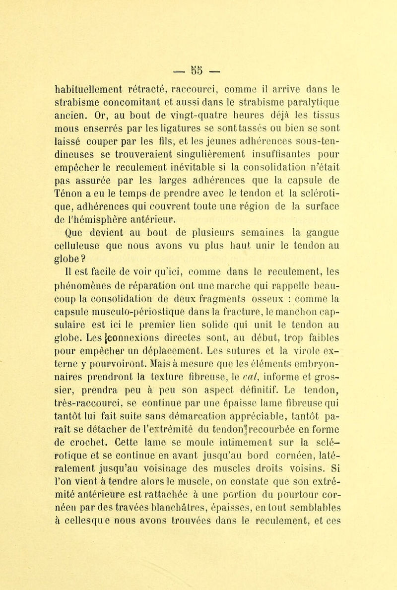 habituellement rétracté, raccourci, comme il arrive dans le strabisme concomitant et aussi dans le strabisme paralytique ancien. Or, au bout de vingt-quatre heures déjà les tissus mous enserrés par les ligatures se sont tassés ou bien se sont laissé couper par les fds, et les jeunes adhérences sous-ten- dineuses se trouveraient singulièrement insuffisantes pour empêcher le reculement inévitable si la consolidation n'était pas assurée par les larges adhérences que la capsule de Ténon a eu le temps de prendre avec le tendon et la scléroti- que, adhérences qui couvrent toute une région de la surface de l'hémisphère antérieur. Que devient au bout de plusieurs semaines la gangue celluleuse que nous avons vu plus haut unir le tendon au globe? Il est facile de voir qu'ici, comme dans le reculement, les phénomènes de réparation ont une marche qui rappelle beau- coup la consolidation de deux fragments osseux : comme la capsule musculo-périostique dans la fracture, le manchon cap- sulaire est ici le premier lien solide qui unit le tendon au globe. Les |connexions directes sont, au début, trop faibles pour empêcher un déplacement. Les sutures et la virole ex- terne y pourvoiront. Mais à mesure que les éléments embryon- naires prendront la texture fibreuse, le cal, informe et gros- sier, prendra peu à peu son aspect définitif. Le tendon, très-raccourci, se continue par une épaisse lame fibreuse qui tantôt lui fait suite sans démarcation appréciable, tantôt pa- raît se détacher de l'extrémité du tendon]recourbée en forme de crochet. Cette lame se moule intimement sur la sclé- rotique et se continue en avant jusqu'au bord cornéen, laté- ralement jusqu'au voisinage des muscles droits voisins. Si l'on vient à tendre alors le muscle, on constate que son extré- mité antérieure est rattachée à une portion du pourtour cor- néen par des travées blanchâtres, épaisses, en tout semblables à cellesque nous avons trouvées dans le reculement, et ces