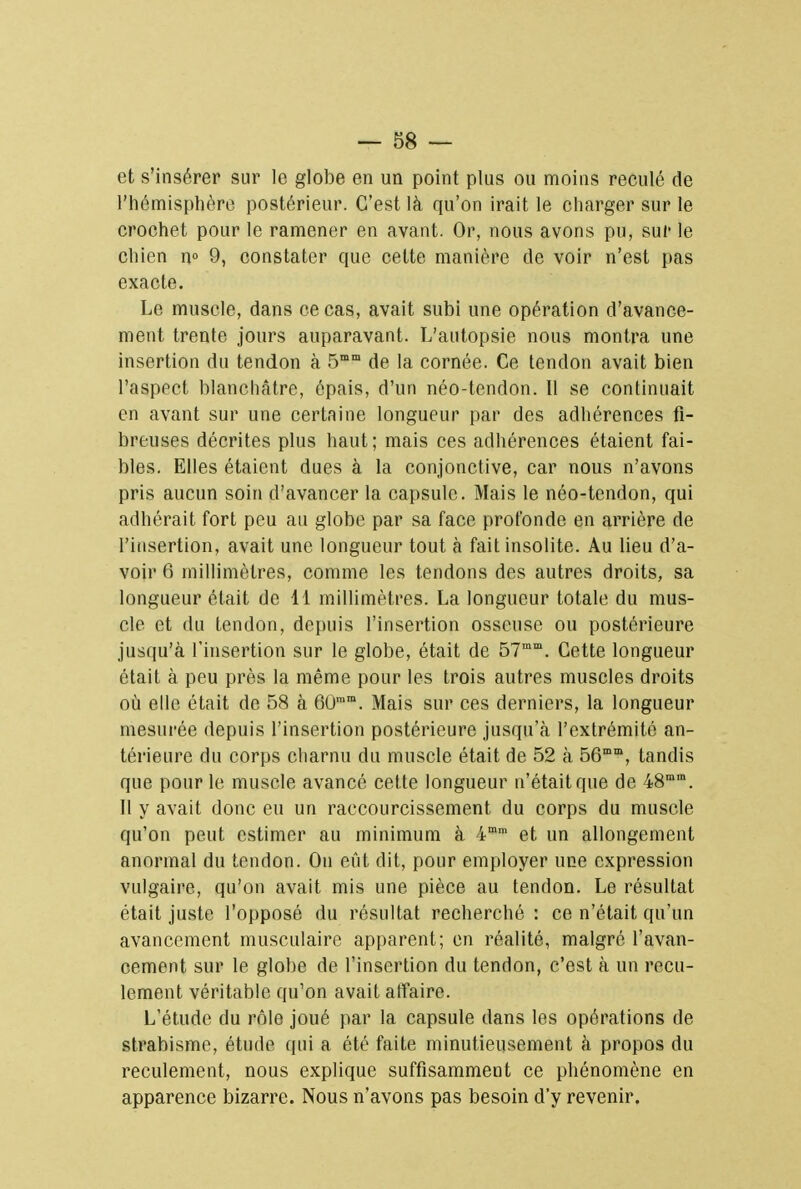 et s'insérer sur le globe en un point plus ou moins reculé de l'hémisphère postérieur. C'est là qu'on irait le charger sur le crochet pour le ramener en avant. Or, nous avons pu, sur le chien n° 9, constater que cette manière de voir n'est pas exacte. Le muscle, dans ce cas, avait subi une opération d'avance- ment trente jours auparavant. L'autopsie nous montra une insertion du tendon à 5mm de la cornée. Ce tendon avait bien l'aspect blanchâtre, épais, d'un néo-tendon. 11 se continuait en avant sur une certaine longueur par des adhérences fi- breuses décrites plus haut; mais ces adhérences étaient fai- bles. Elles étaient dues à la conjonctive, car nous n'avons pris aucun soin d'avancer la capsule. Mais le néo-tendon, qui adhérait fort peu au globe par sa face profonde en arrière de l'insertion, avait une longueur tout a fait insolite. Au lieu d'a- voir 6 millimètres, comme les tendons des autres droits, sa longueur était de 11 millimètres. La longueur totale du mus- cle et du tendon, depuis l'insertion osseuse ou postérieure jusqu'à l'insertion sur le globe, était de 57mm. Cette longueur était à peu près la même pour les trois autres muscles droits où elle était de 58 à 6Ûram. Mais sur ces derniers, la longueur mesurée depuis l'insertion postérieure jusqu'à l'extrémité an- térieure du corps charnu du muscle était de 52 à 56mD>, tandis que pour le muscle avancé celte longueur n'était que de 48mm. Il y avait donc eu un raccourcissement du corps du muscle qu'on peut estimer au minimum à 4mm et un allongement anormal du tendon. On eût dit, pour employer une expression vulgaire, qu'on avait mis une pièce au tendon. Le résultat était juste l'opposé du résultat recherché : ce n'était qu'un avancement musculaire apparent; en réalité, malgré l'avan- cement sur le globe de l'insertion du tendon, c'est à un recu- lement véritable qu'on avait affaire. L'étude du rôle joué par la capsule dans les opérations de strabisme, étude qui a été faite minutieusement à propos du reculement, nous explique suffisamment ce phénomène en apparence bizarre. Nous n'avons pas besoin d'y revenir.