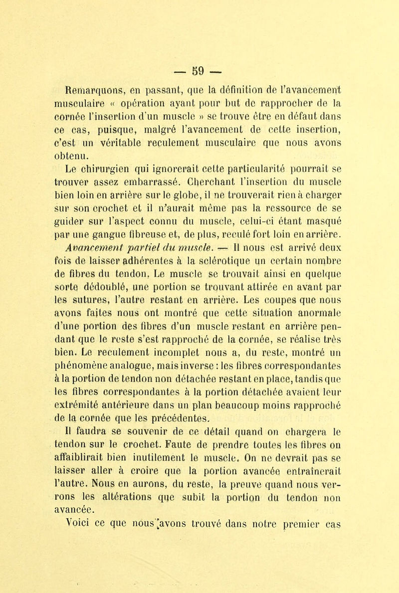 Remarquons, en passant, que la définition de l'avancement musculaire « opération ayant pour but de rapprocher de la cornée l'insertion d'un muscle » se trouve être en défaut dans ce cas, puisque, malgré l'avancement de cette insertion, c'est un véritable reculement musculaire que nous avons obtenu. Le chirurgien qui ignorerait cette particularité pourrait se trouver assez embarrassé. Cherchant l'insertion du muscle bien loin en arrière sur le globe, il ne trouverait rien à charger sur son crochet et il n'aurait même pas la ressource de se guider sur l'aspect connu du muscle, celui-ci étant masqué par une gangue fibreuse et, de plus, reculé fort loin en arrière. Avancement partiel du muscle. — Il nous est arrivé deux fois de laisser adhérentes à la sclérotique un certain nombre de fibres du tendon. Le muscle se trouvait ainsi en quelque sorte dédoublé, une portion se trouvant attirée en avant par les sutures, l'autre restant en arrière. Les coupes que nous avons faites nous ont montré que cette situation anormale d'une portion des fibres d'un muscle restant en arrière pen- dant que le reste s'est rapproché de la cornée, se réalise très bien. Le reculement incomplet nous a, du reste, montré un phénomène analogue, mais inverse : les fibres correspondantes à la portion de tendon non détachée restant en place, tandis que les fibres correspondantes à la portion détachée avaient leur extrémité antérieure dans un plan beaucoup moins rapproché de la cornée que les précédentes. Il faudra se souvenir de ce détail quand on chargera le tendon sur le crochet. Faute de prendre toutes les fibres on affaiblirait bien inutilement le muscle. On ne devrait pas se laisser aller à croire que la portion avancée entraînerait l'autre. Nous en aurons, du reste, la preuve quand nous ver- rons les altérations que subit la portion du tendon non avancée. Voici ce que nous'[avons trouvé dans notre premier cas