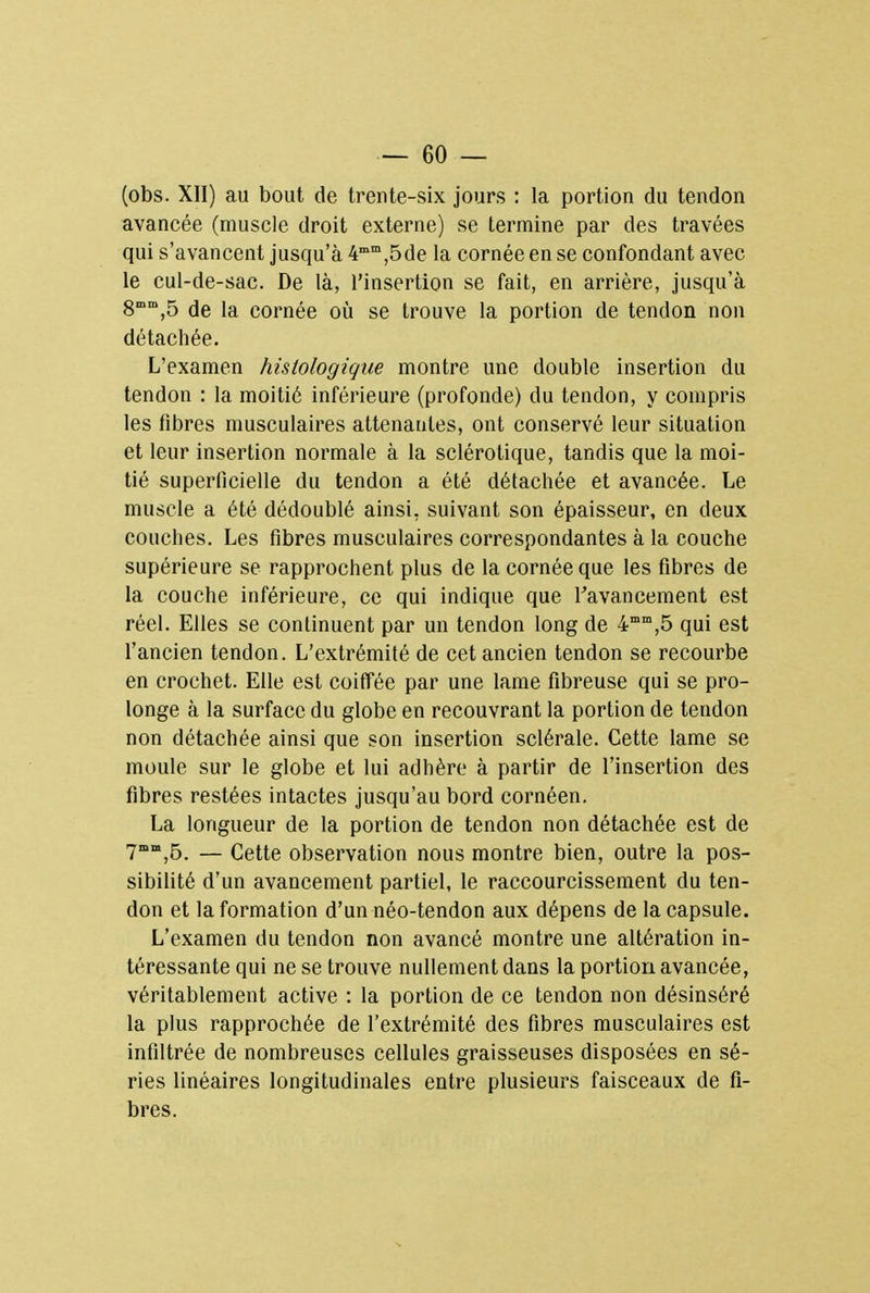 (obs. XII) au bout de trente-six jours : la portion du tendon avancée (muscle droit externe) se termine par des travées qui s'avancent jusqu'à 4mm,5de la cornée en se confondant avec le cul-de-sac. De là, l'insertion se fait, en arrière, jusqu'à 8mm,5 de la cornée où se trouve la portion de tendon non détachée. L'examen histologique montre une double insertion du tendon : la moitié inférieure (profonde) du tendon, y compris les fibres musculaires attenantes, ont conservé leur situation et leur insertion normale à la sclérotique, tandis que la moi- tié superficielle du tendon a été détachée et avancée. Le muscle a été dédoublé ainsi, suivant son épaisseur, en deux couches. Les fibres musculaires correspondantes à la couche supérieure se rapprochent plus de la cornée que les fibres de la couche inférieure, ce qui indique que l'avancement est réel. Elles se continuent par un tendon long de 4mm,5 qui est l'ancien tendon. L'extrémité de cet ancien tendon se recourbe en crochet. Elle est coiffée par une lame fibreuse qui se pro- longe à la surface du globe en recouvrant la portion de tendon non détachée ainsi que son insertion sclérale. Cette lame se moule sur le globe et lui adhère à partir de l'insertion des fibres restées intactes jusqu'au bord cornéen. La longueur de la portion de tendon non détachée est de 7œn,,5. — Cette observation nous montre bien, outre la pos- sibilité d'un avancement partiel, le raccourcissement du ten- don et la formation d'un néo-tendon aux dépens de la capsule. L'examen du tendon non avancé montre une altération in- téressante qui ne se trouve nullement dans la portion avancée, véritablement active : la portion de ce tendon non désinséré la plus rapprochée de l'extrémité des fibres musculaires est infiltrée de nombreuses cellules graisseuses disposées en sé- ries linéaires longitudinales entre plusieurs faisceaux de fi- bres.