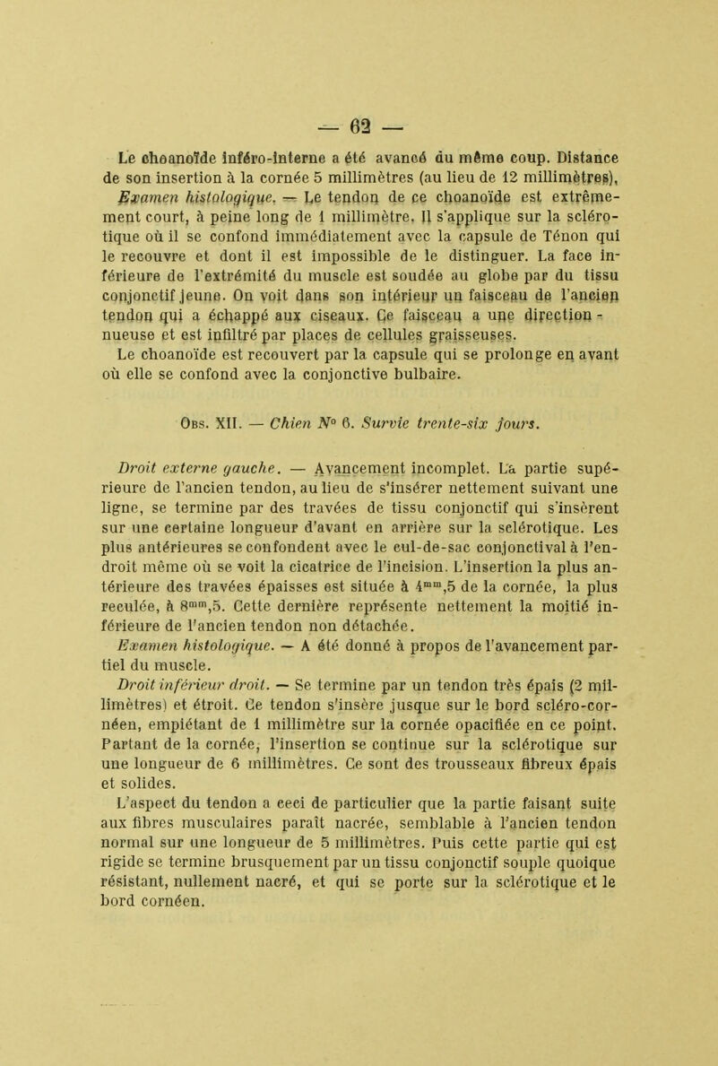 — 69 — Le choanoîde inféro-Interne a été avancé du même coup. Distance de son insertion à la cornée 5 millimètres (au lieu de 12 millimètres), Examen histologique. — Le tendon de ce choanoîde est extrême- ment court, à peine long de 1 millimètre. Il s'applique sur la scléro- tique où il se confond immédiatement avec la capsule de Ténon qui le recouvre et dont il est impossible de le distinguer. La face in- férieure de l'extrémité du muscle est soudée au globe par du tissu conjonctif jeune. On voit dans son intérieur un faisceau de l'ancien tendon qui a échappé aux ciseaux. Ce faisceau a une direction - nueuse et est infiltré par places de cellules graisseuses. Le choanoîde est recouvert par la capsule qui se prolonge en avant où elle se confond avec la conjonctive bulbaire. Obs. XII. — Chien N° 6. Survie trente-six jours. Droit externe gauche. — Avancement incomplet. La partie supé- rieure de l'ancien tendon, au lieu de s'insérer nettement suivant une ligne, se termine par des travées de tissu conjonctif qui s'insèrent sur une certaine longueur d'avant en arrière sur la sclérotique. Les plus antérieures se confondent avec le eul-de-sac conjonetival à l'en- droit même où se voit la cicatrice de l'incision. L'insertion la plus an- térieure des travées épaisses est située à 4mm,5 de la cornée, la plus reculée, à 8mm,5. Cette dernière représente nettement la moitié in- férieure de l'ancien tendon non détachée. Examen histologique. — A été donné à propos de l'avancement par- tiel du muscle. Droit inférieur droit. — Se termine par un tendon très épais (2 mil- limètres) et étroit. Ce tendon s'insère jusque sur le bord scléro-cor- néen, empiétant de 1 millimètre sur la cornée opacifiée en ce point. Partant de la cornée, l'insertion se continue sur la sclérotique sur une longueur de 6 millimètres. Ce sont des trousseaux fibreux épais et solides. L'aspect du tendon a ceci de particulier que la partie faisant suite aux fibres musculaires paraît nacrée, semblable à l'ancien tendon normal sur une longueur de 5 millimètres. Puis cette partie qui est rigide se termine brusquement par un tissu conjonctif souple quoique résistant, nullement nacré, et qui se porte sur la sclérotique et le bord cornéen.