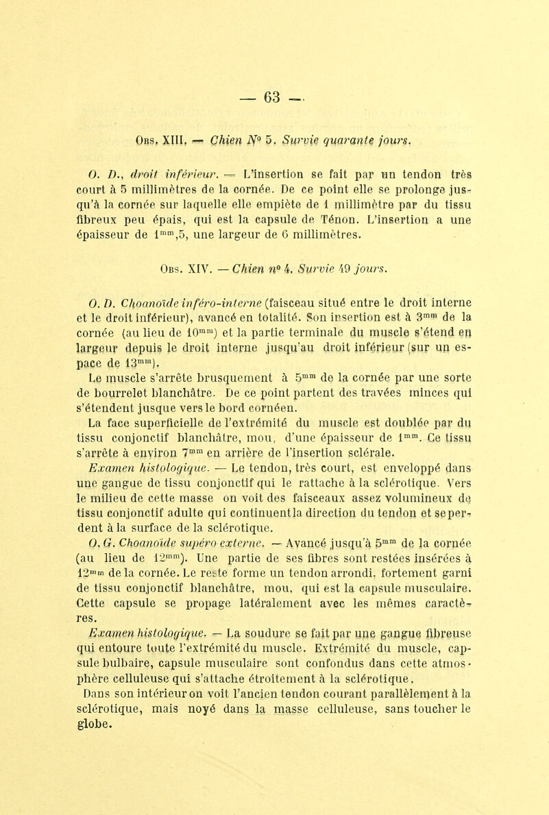 Obs. XIII. — Chien N° 5. Survie quarante jours. 0. D., droit inférieur. — L'insertion se fait par un tendon très court à 5 millimètres de la cornée. De ce point elle se prolonge jus- qu'à la cornée sur laquelle elle empiète de 1 millimètre par du tissu fibreux peu épais, qui est la capsule de Ténon. L'insertion a une épaisseur de lmm,5, une largeur de 6 millimètres. Obs. XIV. — Chien n° 4. Suivie 49 jours. 0. D. Choano'ide inféro-interne (faisceau situé entre le droit interne et le droit inférieur), avancé en totalité. Son irsertion est à 3mi*> de la cornée (au lieu de iOmm) et la partie terminale du muscle s'étend en largeur depuis le droit interne jusqu'au droit inférieur (sur un es- pace de 13mm). Le muscle s'arrête brusquement à 5mm de la cornée par une sorte de bourrelet blanchâtre. De ce point partent des travées minces qui s'étendent jusque vers le bord cornéen. La face superficielle de l'extrémité du muscle est doublée par du tissu conjonctif blanchâtre, mou, d'une épaisseur de lmm. Ce tissu s'arrête à environ 7rom en arrière de l'insertion sclérale. Examen histologique. — Le tendon, très court, est enveloppé dans une gangue de tissu conjonctif qui le rattache à la sclérotique. Vers le milieu de cette masse on voit des faisceaux assez volumineux dQ tissu conjonctif adulte qui continuentla direction du tendon et seper- dent à la surface de la sclérotique. 0. G. Choano'ide supéro externe, — Avancé jusqu'à 5mm de la cornée (au lieu de 12mm). Une partie de ses fibres sont restées insérées à 12»'m delà cornée. Le re^te forme un tendon arrondi, fortement garni de tissu conjonctif blanchâtre, mou, qui est la capsule musculaire. Cette capsule se propage latéralement avec les mêmes caractè- res. Examen histologique. r< La soudure se fait par une gangue fibreuse qui entoure toute l'extrémité du muscle. Extrémité du muscle, cap- sule bulbaire, capsule musculaire sont confondus dans cette atmos- phère celluleuse qui s'attache étroitement à la sclérotique. Dans son intérieur on voit l'ancien tendon courant parallèlement à la sclérotique, mais noyé dans la masse celluleuse, sans toucher le globe.