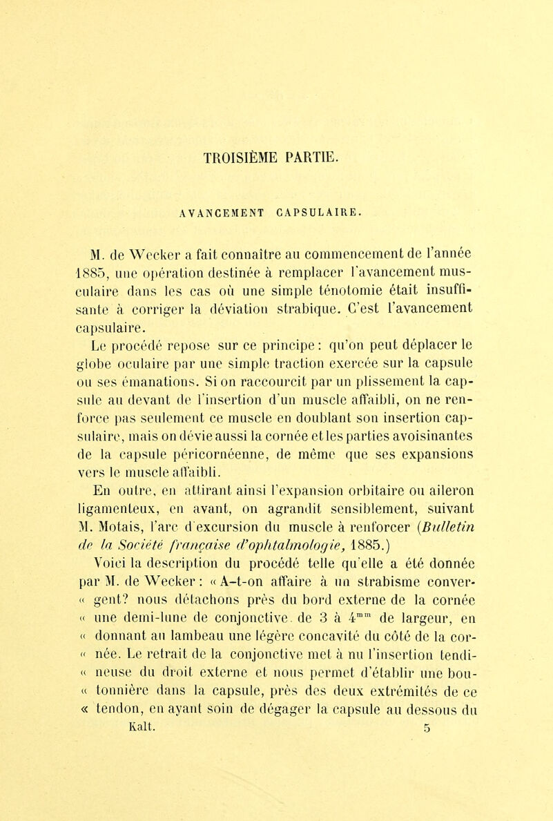 TROISIÈME PARTIE. AVANCEMENT GAPSULAIRE. M. de Wecker a fait connaître au commencement de l'année 1885, une opération destinée à remplacer l'avancement mus- culaire dans les cas où une simple ténotomie était insuffi- sante à corriger la déviation strabique. C'est l'avancement capsulaire. Le procédé repose sur ce principe : qu'on peut déplacer le globe oculaire par une simple traction exercée sur la capsule ou ses émanations. Si on raccourcit par un plissement la cap- sule au devant de l'insertion d'un muscle affaibli, on ne ren- force pas seulement ce muscle en doublant son insertion cap- sulaire, mais on dévie aussi la cornée et les parties avoisinantes de la capsule péricornéenne, de même que ses expansions vers le muscle affaibli. En outre, en attirant ainsi l'expansion orbitaire ou aileron ligamenteux, en avant, on agrandit sensiblement, suivant M. Motais, l'arc d excursion du muscle à renforcer (Bulletin de ta Société française d'ophtalmologie, 1885.) Voici la description du procédé telle qu'elle a été donnée par M. de Wecker : « A-t-on affaire à un strabisme conver- « gent? nous détachons près du bord externe de la cornée « une demi-lune de conjonctive, de 3 à 4mm de largeur, en « donnant au lambeau une légère concavité du côté de la cor- » née. Le retrait de la conjonctive met à nu l'insertion tendi- (( neuse du droit externe et nous permet d'établir une bou- « tonnière dans la capsule, près des deux extrémités de ce « tendon, en ayant soin de dégager la capsule au dessous du Ralt. 5