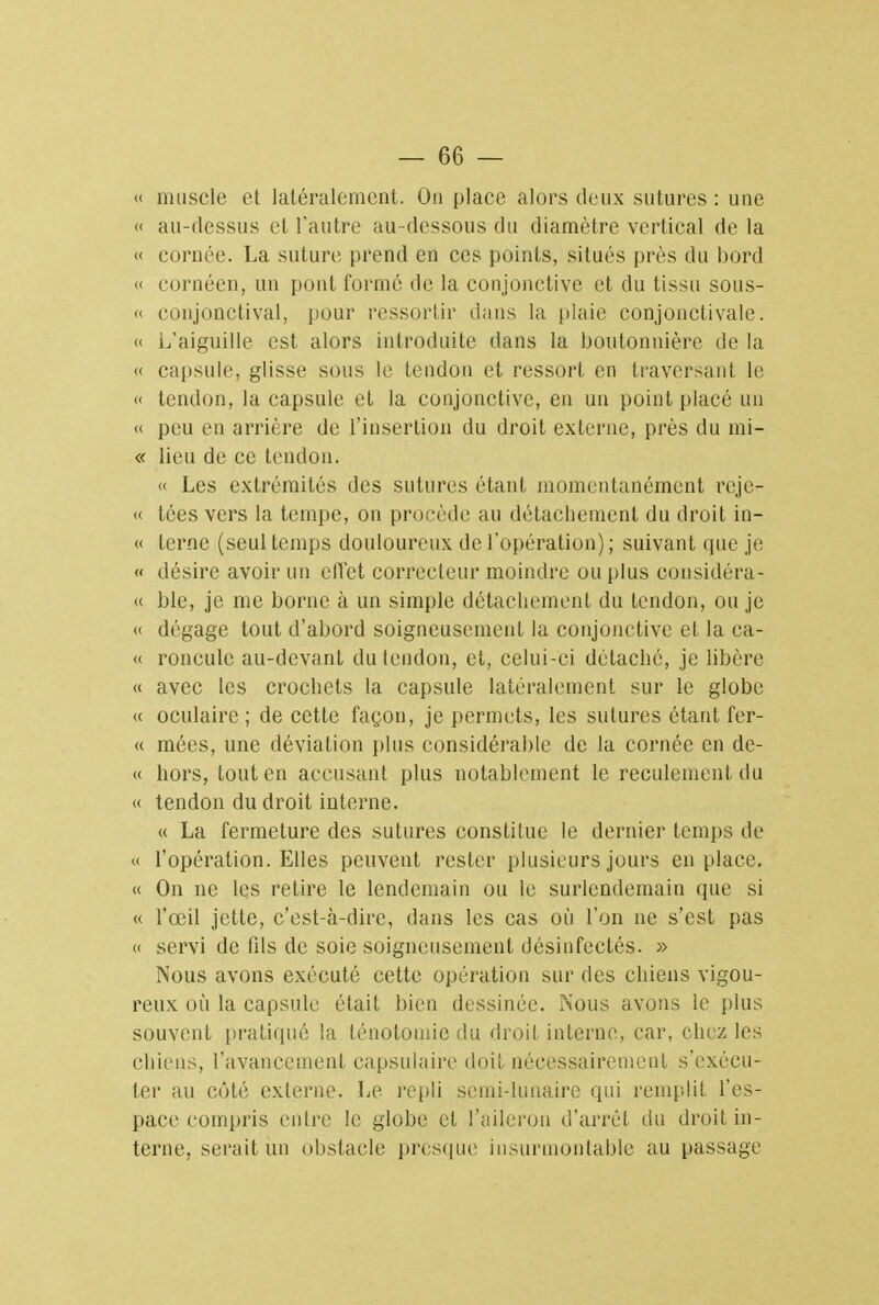 « muscle et latéralement. On place alors deux sutures : une « au-dessus et l'autre au-dessous du diamètre vertical de la « cornée. La suture prend en ces points, situés près du bord « cornéen, un pont formé de la conjonctive et du tissu sous- « conjonctival, pour ressortir dans la plaie conjonctivale. « L'aiguille est alors introduite dans la boutonnière de la « capsule, glisse sous le tendon et ressort en traversant le « tendon, la capsule et la conjonctive, en un point placé un « peu en arrière de l'insertion du droit externe, près du mi- « lieu de ce tendon. « Les extrémités des sutures étant momentanément reje- « tôes vers la tempe, on procède au détachement du droit in- « terne (seul temps douloureux de l'opération); suivant que je « désire avoir un effet correcteur moindre ou plus considéra- « ble, je me borne à un simple détachement du tendon, ou je « dégage tout d'abord soigneusement la conjonctive et la ca- « roncule au-devant du tendon, et, celui-ci détaché, je libère « avec les crochets la capsule latéralement sur le globe « oculaire; de cette façon, je permets, les sutures étant fer- « mées, une déviation plus considérable de la cornée en de- ce hors, tout en accusant plus notablement le reculement du « tendon du droit interne. « La fermeture des sutures constitue le dernier temps de « l'opération. Elles peuvent rester plusieurs jours en place. « On ne les retire le lendemain ou le surlendemain que si « l'œil jette, c'est-à-dire, clans les cas où l'on ne s'est pas « servi de fds de soie soigneusement désinfectés. » Nous avons exécuté cette opération sur des chiens vigou- reux où la capsule était bien dessinée. Nous avons le plus souvent pratiqué la ténotomie du droit interne, car, chez les chiens, l'avancement capsulaire doit nécessairement s'exécu- ter au côté externe. Le repli semi-lunaire qui remplit l'es- pace compris entre le globe et l'aileron d'arrêt du droit in- terne, serait un obstacle presque insurmontable au passage