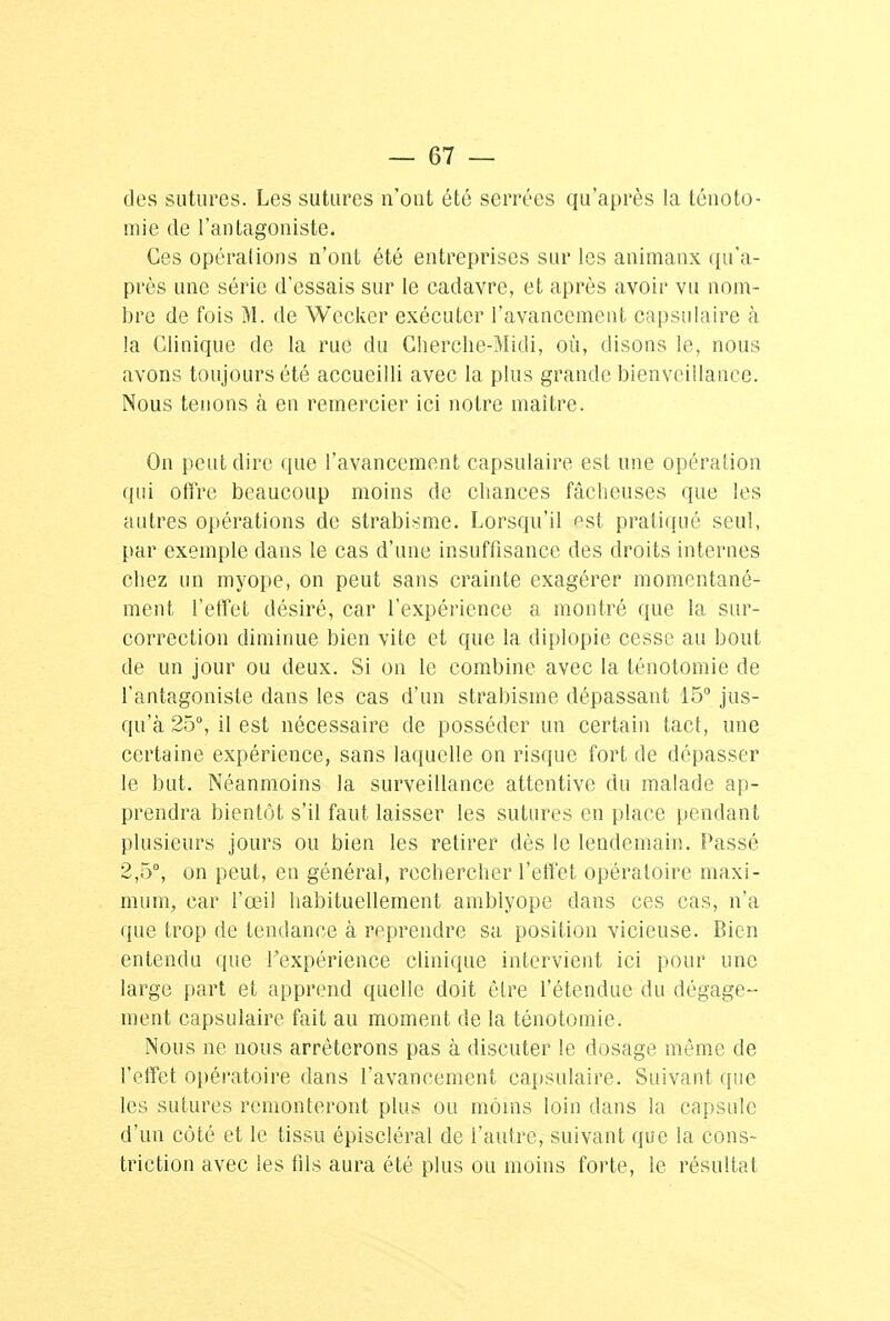 des sutures. Les sutures n'ont été serrées qu'après la ténoto- miê de l'antagoniste. Ces opéralions n'ont été entreprises sur les animaux qu'a- près une série d'essais sur le cadavre, et après avoir vu nom- bre de fois M. de Wecker exécuter l'avancement capsulaire à la Clinique de la rue du Cherche-Midi, où, disons le, nous avons toujours été accueilli avec la plus grande bienveillance. Nous tenons à en remercier ici notre maître. On peut dire que l'avancement capsulaire est une opération qui offre beaucoup moins de chances fâcheuses que les autres opérations de strabisme. Lorsqu'il est pratiqué seul, par exemple dans le cas d'une insuffisance des droits internes chez un myope, on peut sans crainte exagérer momentané- ment l'effet désiré, car l'expérience a montré que la sur- correction diminue bien vite et que la diplopie cesse au bout de un jour ou deux. Si on le combine avec la ténotomiê de l'antagoniste dans les cas d'un strabisme dépassant 15° jus- qu'à 25°, il est nécessaire de posséder un certain tact, une certaine expérience, sans laquelle on risque fort de dépasser le but. Néanmoins la surveillance attentive du malade ap- prendra bientôt s'il faut laisser les sutures en place pendant plusieurs jours ou bien les retirer dès le lendemain. Passé 2,5°, on peut, en général, rechercher l'effet opératoire maxi- mum, car l'œil habituellement amblyope dans ces cas, n'a que trop de tendance à reprendre sa position vicieuse. Bien entendu que l'expérience clinique intervient ici pour une large part et apprend quelle doit être l'étendue du dégage- ment capsulaire fait au moment de la ténotomiê. Nous ne nous arrêterons pas à discuter le dosage même de l'effet opératoire dans l'avancement capsulaire. Suivant que les sutures remonteront plus ou moins loin dans la capsule d'un côté et le tissu épiscléral de l'autre, suivant que la cons- triction avec les fils aura été plus ou moins forte, le résultat