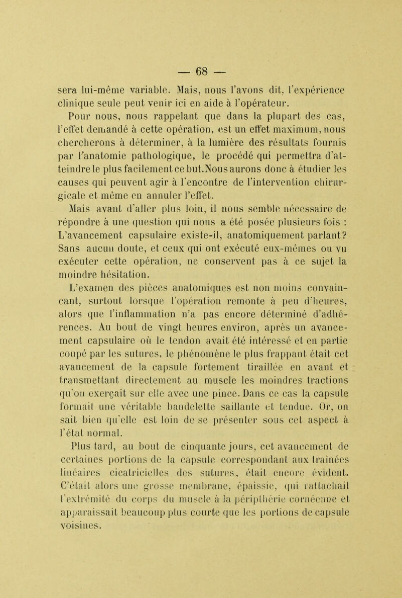 sera lui-même variable. Mais, nous l'avons dit. l'expérience clinique seule peut venir ici en aide à l'opérateur. Pour nous, nous rappelant que dans la plupart des cas, l'effet demandé à cette opération, est un effet maximum, nous chercherons à déterminer, à la lumière des résultats fournis par l'anatomie pathologique, le procédé qui permettra d'at- teindre le plus facilement ce but.Nous aurons donc à étudier les causes qui peuvent agir à rencontre de l'intervention chirur- gicale et même en annuler l'effet. Mais avant d'aller plus loin, il nous semble nécessaire de répondre à une question qui nous a été posée plusieurs fois : L'avancement capsulaire existe-il, anatomiquenient parlant? Sans aucun doute, et ceux qui ont exécuté eux-mêmes ou vu exécuter cette opération, ne conservent pas à ce sujet la moindre hésitation. L'examen des pièces anatomiques est non moins convain- cant, surtout lorsque l'opération remonte à peu d'heures, alors que l'inflammation n'a pas encore déterminé d'adhé- rences. Au bout de vingt heures environ, après un avance- ment capsulaire où le tendon avait été intéressé et en partie coupé par les sutures, le phénomène le plus frappant était cet avancement de la capsule fortement tiraillée en avant et transmettant directement au muscle les moindres tractions qu'on exerçait sur elle avec une pince. Dans ce cas la capsule formait une véritable bandelette saillante et tendue. Or, on sait bien qu'elle est loin de se présenter sous cet aspect à l'état normal. Plus tard, au bout de cinquante jours, cet avancement de certaines portions de la capsule correspondant aux (rainées linéaires cicatricielles des sutures, était encore évident. C'était alors une grosse membrane, épaissie, qui rattachait l'extrémité du corps du muscle à la péripthérie cornéenne et apparaissait beaucoup plus courte que les portions de capsule voisines.