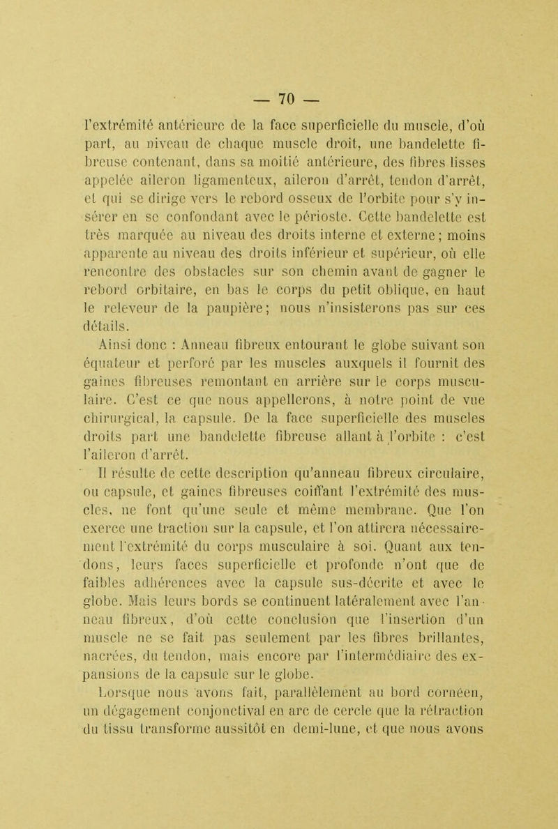 l'extrémité antérieure de la face superficielle du muscle, d'où part, au niveau de chaque muscle droit, une bandelette fi- breuse contenant, dans sa moitié antérieure, des libres lisses appelée aileron ligamenteux, aileron d'arrêt, tendon d'arrêt, et qui se dirige vers le rebord osseux de l'orbite pour s'y in- sérer en se confondant avec le périoste. Cette bandelette est très marquée au niveau des droits interne et externe; moins apparente au niveau des droits inférieur et supérieur, où elle rencontre des obstacles sur son chemin avant de gagner le rebord orbitaire, en bas le corps du petit oblique, en haut le rclcveur de la paupière ; nous n'insisterons pas sur ces détails. Ainsi donc : Anneau fibreux entourant le globe suivant son équateur et perforé par les muscles auxquels il fournit des gaines fibreuses remontant en arrière sur le corps muscu- laire. C'est ce que nous appellerons, à notre point de vue chirurgical, la capsule. De la face superficielle des muscles droits part une bandelette fibreuse allant à l'orbite : c'est l'aileron d'arrêt. Il résulte de cette description qu'anneau fibreux circulaire, ou capsule, et gaines fibreuses coiffant l'extrémité des mus- cles, ne font qu'une seule et même membrane. Que l'on exerce une traction sur la capsule, et l'on attirera nécessaire- ment l'extrémité du corps musculaire à soi. Quant aux ten- dons, leurs faces superficielle et profonde n'ont que de faibles adhérences avec la capsule sus-décrite et avec le globe. Mais leurs bords se continuent latéralement avec l'an- neau fibreux, d'où cette conclusion que l'insertion d'un muscle ne se fait pas seulement par les fibres brillantes, nacrées, du tendon, mais encore par l'intermédiaire des ex- pansions de la capsule sur le globe. Lorsque nous avons fait, parallèlement au bord cornéen, un dégagement conjonetival en arc de cercle que la rétraction du tissu transforme aussitôt en demi-lune, et que nous avons