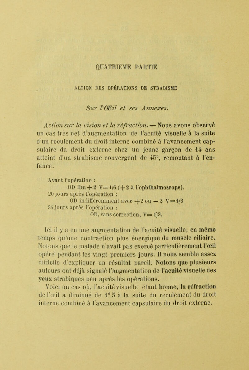 QUATRIÈME PARTIE ACTION DES OPÉRATIONS DE STRABISME Sur VOEU et ses Annexes. Action sur la vision et ta réfraction. — Nous avons observé un cas très net d'augmentation de l'acuité visuelle à la suite d'un reculement du droit interne combiné à l'avancement cap- sulaire du droit externe chez un jeune garçon de 14 ans atteint d'un strabisme convergent de 45°, remontant à l'en- fance. Avant l'opération : OD Hm + 2 V» 1/6 (+2 à l'ophthalmoscope). 20 jours après l'opération : OD indifféremment avec -(-2 ou — 2 V = 1/3 34 jours après l'opération : OD, sans correction, V= 1]3. Ici il y a eu une augmentation de l'acuité visuelle, en même temps qu'une contraction plus énergique du muscle ciliaire. Notons que le malade n'avait pas exercé particulièrement l'œil opéré pendant les vingt premiers jours. Il nous semble assez difficile d'expliquer un résultat pareil. Notons que plusieurs auteurs ont déjà signalé l'augmentation de l'acuité visuelle des yeux strabiques peu après les opérations. Voici un cas où, l'acuité visuelle étant bonne, la réfraction de l'œil a diminué de ld S à la suite du reculement du droit interne combiné à l'avancement capsulaire du droit externe.