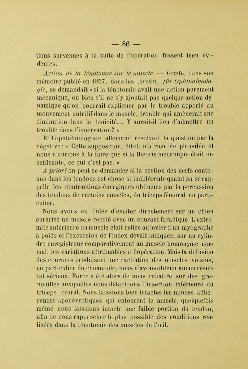 tions survenues à la suite de l'opération fussent bien évi- dentes. Action de la lénotomie sur le muscle. — Graefe, dans son mémoire publié en 1857, dans les Archiv, fur Ophthalmolo- gie, se demandait «si la ténotomie avait une action purement mécanique, ou bien s'il ne s'y ajoutait pas quelque action dy- namique qu'on pourrait expliquer par le trouble apporté au mouvement nutritif dans le muscle, trouble qui amènerait une diminution dans la tonicité... Y aurait-il lieu d'admettre un trouble dans l'innervation? » Et l'ophtalmologiste allemand résolvait la question par la négative : « Cette supposition, dit-il, n'a rien de plausible et nous n'aurions à la faire que si la théorie mécanique était in- suffisante, ce qui n'est pas. » A priori on peut se demander si la section des nerfs conte- nus dans les tendons est chose si indifférente quand on se rap- pelle les contractions énergiques obtenues par la percussion des tendons de certains muscles, du triceps fémoral en parti- culier. Nous avons eu l'idée d'exciter directement sur un chien curarisé un muscle reculé avec un courant faradique. L'extré- mité antérieure du muscle était reliée au levier d'un myographe à poids et l'excursion de l'index devait indiquer, sur un cylin- dre enregistreur comparativement au muscle homonyme nor- mal, les variations attribuables à l'opération. Mais la diffusion des courants produisant une excitation des muscles voisins, en particulier du choanoïde, nous n'avons obtenu aucun résul- tat sérieux. Force a été alors de nous rabattre sur des gre- nouilles auxquelles nous détachions l'insertion inférieure du triceps crural. Nous laissions bien intactes les minces adhé- rences aponévrotiques qui entourent le muscle, quelquefois môme nous laissions intacte une faible portion du tendon, afin de nous rapprocher le plus possible des conditions réa- lisées dans la ténotomie des muscles de l'œil.