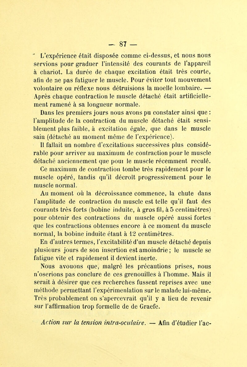 ' L'expérience était disposée comme ci-dessus, et nous nous servions pour graduer l'intensité des courants de l'appareil à chariot. La durée de chaque excitation était très courte, afin de ne pas fatiguer le muscle. Pour éviter tout mouvement volontaire ou réflexe nous détruisions la moelle lombaire. — Après chaque contraction le muscle détaché était artificielle- ment ramené à sa longueur normale. Dans les premiers jours nous avons pu constater ainsi que : l'amplitude de la contraction du muscle détaché était sensi- blement plus faible, à excitation égale, que dans le muscle sain (détaché au moment même de l'expérience). Il fallait un nombre d'excitations successives plus considé- rable pour arriver au maximum de contraction pour le muscle détaché anciennement que poui le muscle récemment reculé. Ce maximum de contraction tombe très rapidement pour le muscle opéré, tandis qu'il décroît progressivement pour le muscle normal. Au moment où la décroissance commence, la chute dans l'amplitude de contraction du muscle est telle qu'il faut des courants très forts (bobine induite, à gros fil, à 5 centimètres) pour obtenir des contractions du muscle opéré aussi fortes que les contractions obtenues encore à ce moment du muscle normal, la bobine induite étant à 12 centimètres. En d'autres termes, l'excitabilité d'un muscle détaché depuis plusieurs jours de son insertion est amoindrie ; le muscle se fatigue vite et rapidement il devient inerte. Nous avouons que, malgré les précautions prises, nous n'oserions pas conclure de ces grenouilles à l'homme. Mais il serait à désirer que ces recherches fussent reprises avec une méthode permettant l'expérimenlation sur le malade lui-même. Très probablement on s'apercevrait qu'il y a lieu de revenir sur l'affirmation trop formelle de de Graefe. Action sur la tension intr'a-oculaire. — Afin d'étudier l'ac-