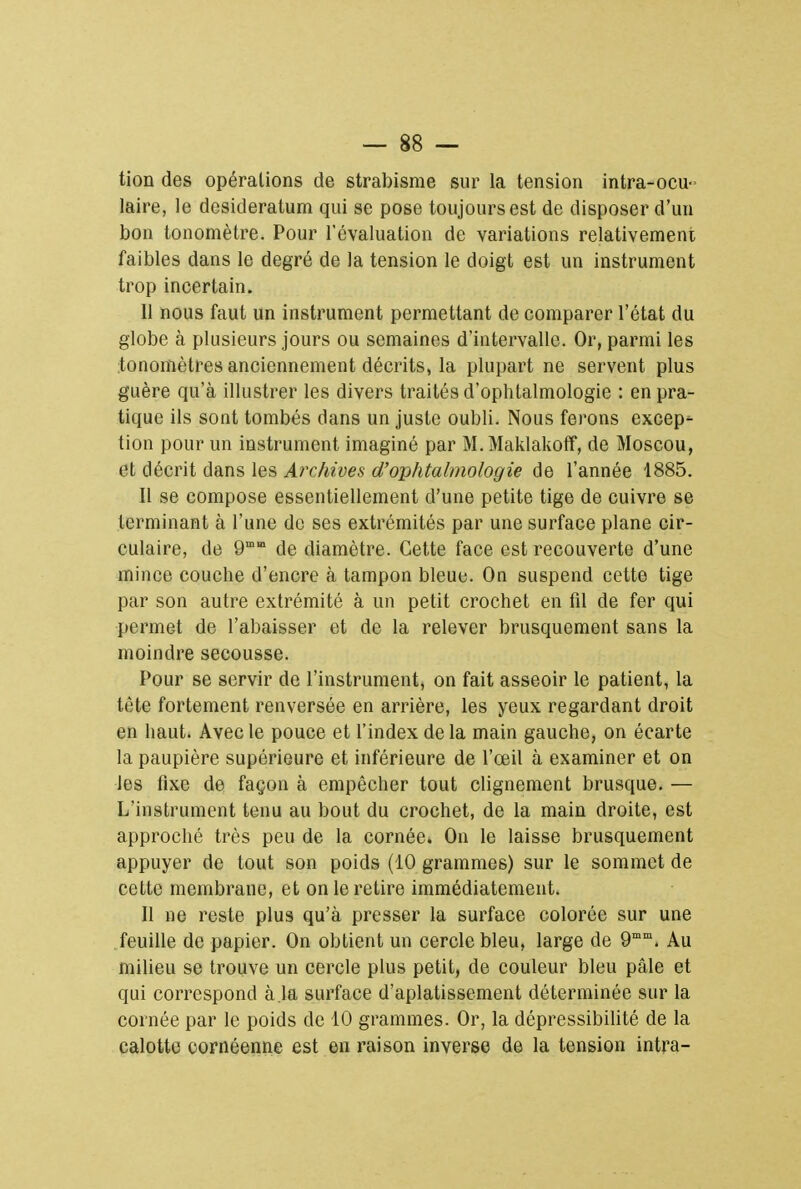 tion des opérations de strabisme sur la tension intra-ocu- laire, le desideratum qui se pose toujours est de disposer d'un bon tonomètre. Pour l'évaluation de variations relativement faibles dans le degré de la tension le doigt est un instrument trop incertain. Il nous faut un instrument permettant de comparer l'état du globe à plusieurs jours ou semaines d'intervalle. Or, parmi les tonomètres anciennement décrits, la plupart ne servent plus guère qu'à illustrer les divers traités d'ophtalmologie : en pra- tique ils sont tombés dans un juste oubli. Nous ferons excep- tion pour un instrument imaginé par M. Maklakoff, de Moscou, et décrit dans les Archives d'ophtalmologie de l'année 1885. Il se compose essentiellement d'une petite tige de cuivre se terminant à l'une de ses extrémités par une surface plane cir- culaire, de 9mm de diamètre. Cette face est recouverte d'une mince couche d'encre à tampon bleue. On suspend cette tige par son autre extrémité à un petit crochet en fd de fer qui permet de l'abaisser et de la relever brusquement sans la moindre secousse. Pour se servir de l'instrument, on fait asseoir le patient, la tète fortement renversée en arrière, les yeux regardant droit en haut. Avec le pouce et l'index de la main gauche, on écarte la paupière supérieure et inférieure de l'œil à examiner et on les fixe de façon à empêcher tout clignement brusque. — L'instrument tenu au bout du crochet, de la main droite, est approché très peu de la cornée. On le laisse brusquement appuyer de tout son poids (10 grammes) sur le sommet de cette membrane, et on le retire immédiatement. Il ne reste plus qu'à presser la surface colorée sur une feuille de papier. On obtient un cercle bleu, large de 9mm. Au milieu se trouve un cercle plus petit, de couleur bleu pâle et qui correspond à.la surface d'aplatissement déterminée sur la cornée par le poids de 10 grammes. Or, la dépressibilité de la calotte cornéenne est en raison inverse de la tension intra-